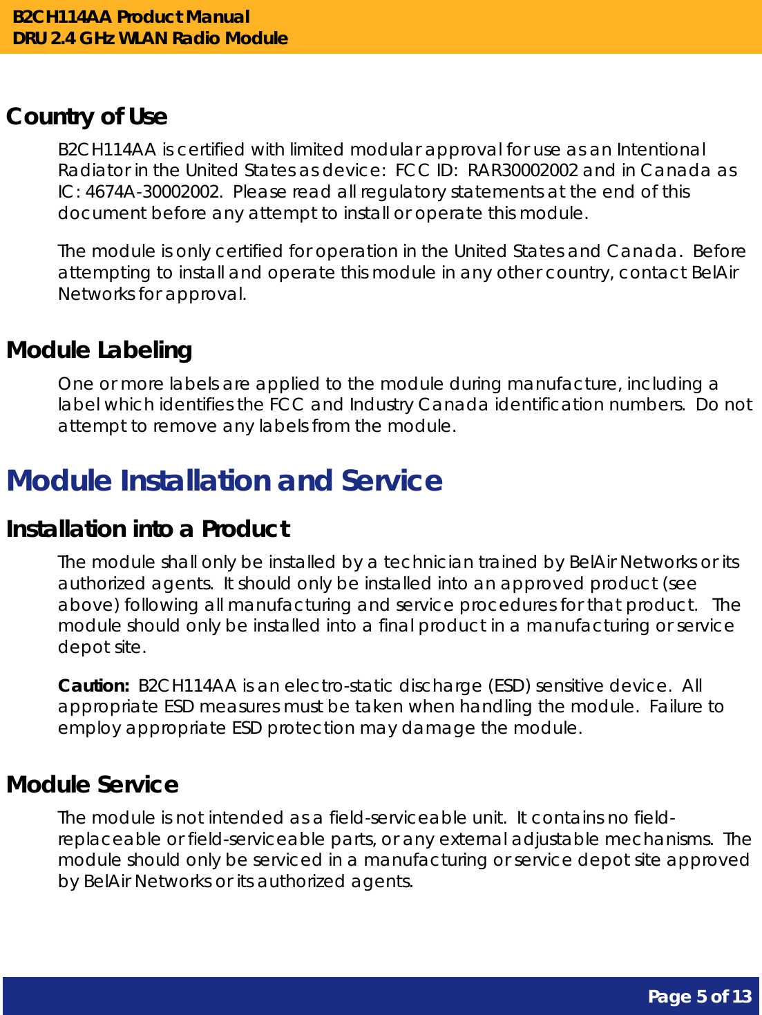 B2CH114AA Product Manual DRU 2.4 GHz WLAN Radio Module       Page 5 of 13    Country of Use B2CH114AA is certified with limited modular approval for use as an Intentional Radiator in the United States as device:  FCC ID:  RAR30002002 and in Canada as IC: 4674A-30002002.  Please read all regulatory statements at the end of this document before any attempt to install or operate this module. The module is only certified for operation in the United States and Canada.  Before attempting to install and operate this module in any other country, contact BelAir Networks for approval. Module Labeling One or more labels are applied to the module during manufacture, including a label which identifies the FCC and Industry Canada identification numbers.  Do not attempt to remove any labels from the module. Module Installation and Service Installation into a Product The module shall only be installed by a technician trained by BelAir Networks or its authorized agents.  It should only be installed into an approved product (see above) following all manufacturing and service procedures for that product.   The module should only be installed into a final product in a manufacturing or service depot site. Caution:  B2CH114AA is an electro-static discharge (ESD) sensitive device.  All appropriate ESD measures must be taken when handling the module.  Failure to employ appropriate ESD protection may damage the module. Module Service The module is not intended as a field-serviceable unit.  It contains no field-replaceable or field-serviceable parts, or any external adjustable mechanisms.  The module should only be serviced in a manufacturing or service depot site approved by BelAir Networks or its authorized agents.  