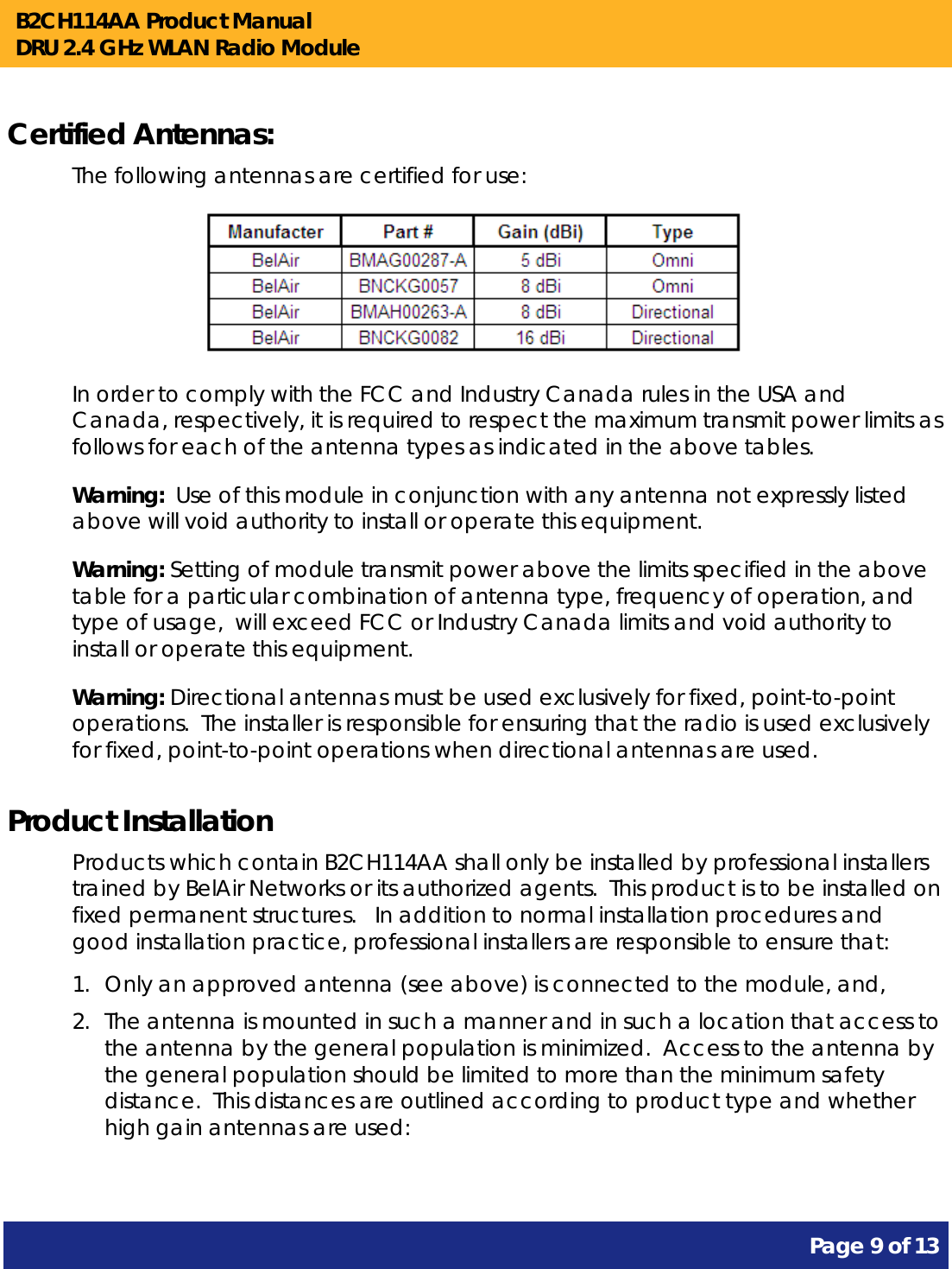 B2CH114AA Product Manual DRU 2.4 GHz WLAN Radio Module       Page 9 of 13    Certified Antennas: The following antennas are certified for use:                        In order to comply with the FCC and Industry Canada rules in the USA and Canada, respectively, it is required to respect the maximum transmit power limits as follows for each of the antenna types as indicated in the above tables. Warning:  Use of this module in conjunction with any antenna not expressly listed above will void authority to install or operate this equipment. Warning: Setting of module transmit power above the limits specified in the above table for a particular combination of antenna type, frequency of operation, and type of usage,  will exceed FCC or Industry Canada limits and void authority to install or operate this equipment. Warning: Directional antennas must be used exclusively for fixed, point-to-point operations.  The installer is responsible for ensuring that the radio is used exclusively for fixed, point-to-point operations when directional antennas are used. Product Installation Products which contain B2CH114AA shall only be installed by professional installers trained by BelAir Networks or its authorized agents.  This product is to be installed on fixed permanent structures.   In addition to normal installation procedures and good installation practice, professional installers are responsible to ensure that: 1. Only an approved antenna (see above) is connected to the module, and, 2. The antenna is mounted in such a manner and in such a location that access to the antenna by the general population is minimized.  Access to the antenna by the general population should be limited to more than the minimum safety distance.  This distances are outlined according to product type and whether high gain antennas are used:  