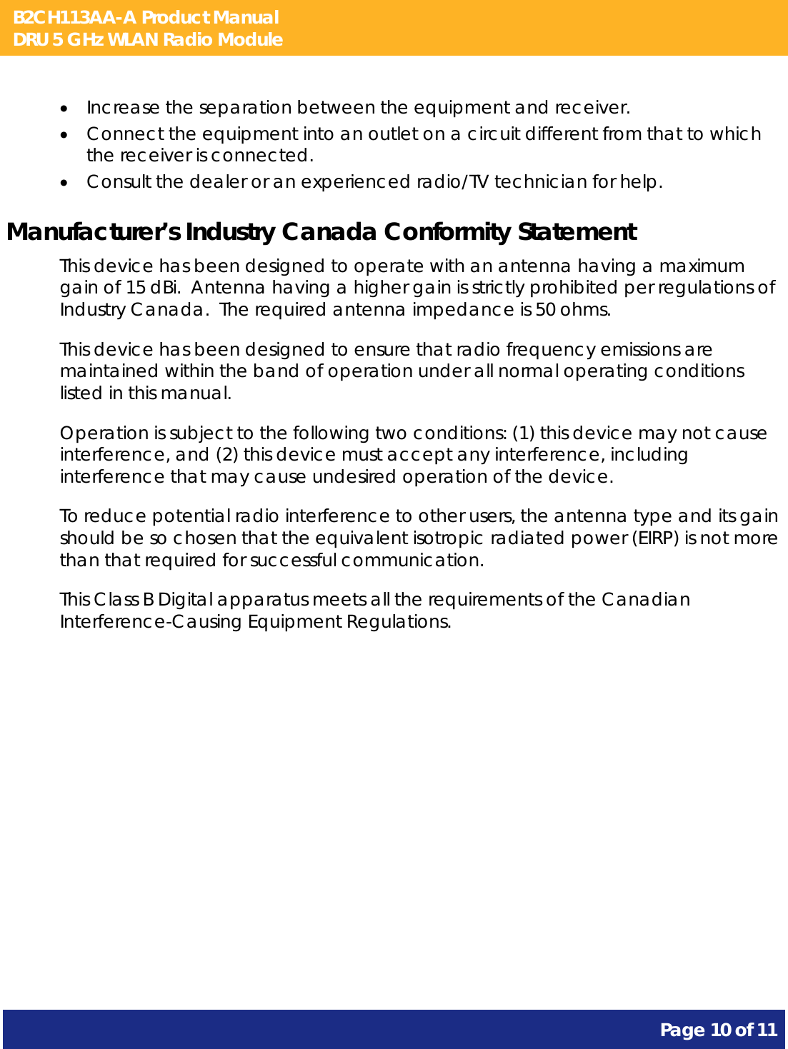 B2CH113AA-A Product Manual DRU 5 GHz WLAN Radio Module       Page 10 of 11     Increase the separation between the equipment and receiver.  Connect the equipment into an outlet on a circuit different from that to which the receiver is connected.  Consult the dealer or an experienced radio/TV technician for help. Manufacturer’s Industry Canada Conformity Statement This device has been designed to operate with an antenna having a maximum gain of 15 dBi.  Antenna having a higher gain is strictly prohibited per regulations of Industry Canada.  The required antenna impedance is 50 ohms. This device has been designed to ensure that radio frequency emissions are maintained within the band of operation under all normal operating conditions listed in this manual. Operation is subject to the following two conditions: (1) this device may not cause interference, and (2) this device must accept any interference, including interference that may cause undesired operation of the device. To reduce potential radio interference to other users, the antenna type and its gain should be so chosen that the equivalent isotropic radiated power (EIRP) is not more than that required for successful communication. This Class B Digital apparatus meets all the requirements of the Canadian Interference-Causing Equipment Regulations. 