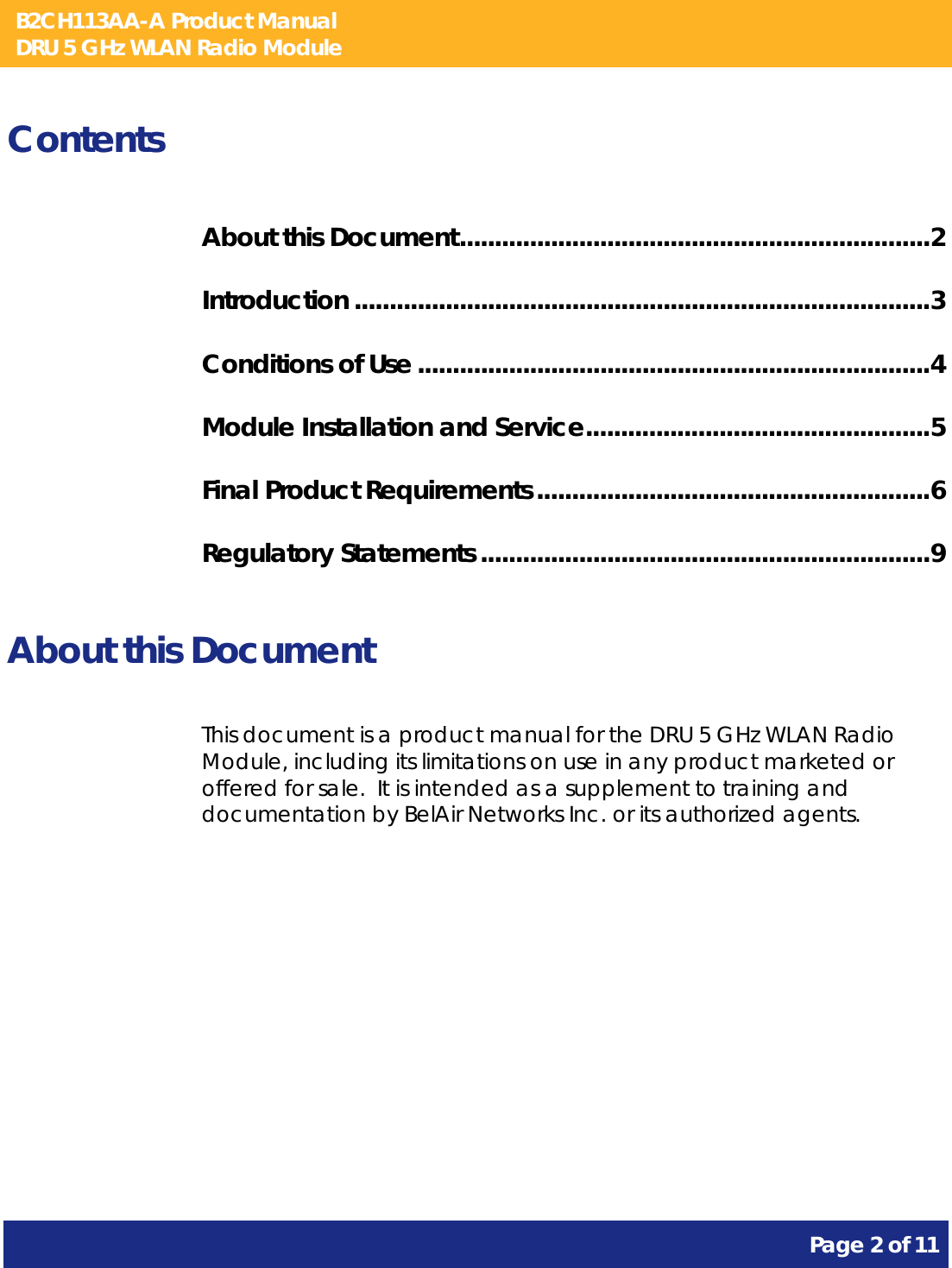 B2CH113AA-A Product Manual DRU 5 GHz WLAN Radio Module       Page 2 of 11    Contents About this Document ................................................................... 2 Introduction .................................................................................. 3 Conditions of Use ......................................................................... 4 Module Installation and Service ................................................. 5 Final Product Requirements ........................................................ 6 Regulatory Statements ................................................................ 9  About this Document This document is a product manual for the DRU 5 GHz WLAN Radio Module, including its limitations on use in any product marketed or offered for sale.  It is intended as a supplement to training and documentation by BelAir Networks Inc. or its authorized agents.     