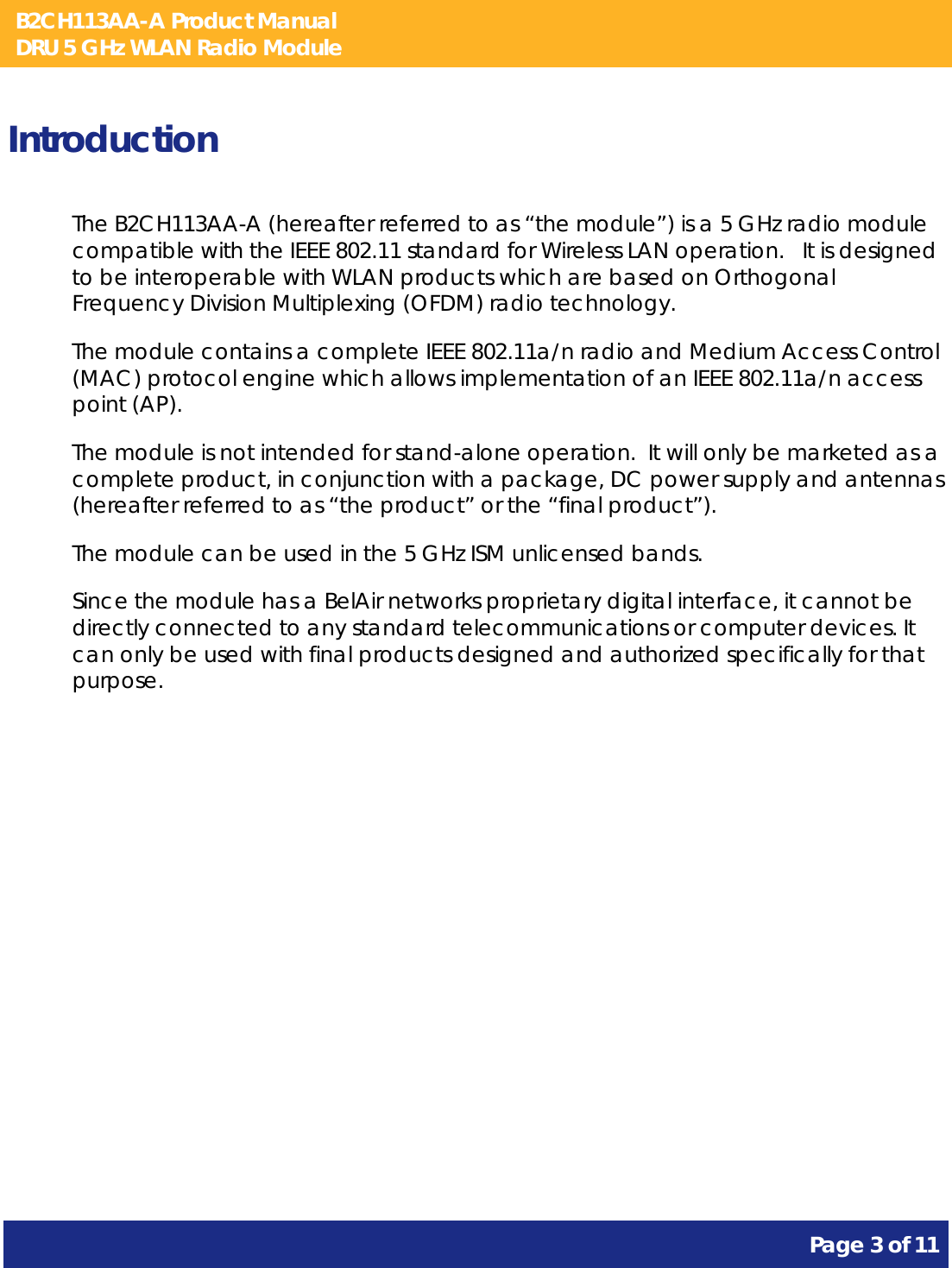 B2CH113AA-A Product Manual DRU 5 GHz WLAN Radio Module       Page 3 of 11    Introduction The B2CH113AA-A (hereafter referred to as “the module”) is a 5 GHz radio module compatible with the IEEE 802.11 standard for Wireless LAN operation.   It is designed to be interoperable with WLAN products which are based on Orthogonal Frequency Division Multiplexing (OFDM) radio technology. The module contains a complete IEEE 802.11a/n radio and Medium Access Control (MAC) protocol engine which allows implementation of an IEEE 802.11a/n access point (AP). The module is not intended for stand-alone operation.  It will only be marketed as a complete product, in conjunction with a package, DC power supply and antennas (hereafter referred to as “the product” or the “final product”). The module can be used in the 5 GHz ISM unlicensed bands. Since the module has a BelAir networks proprietary digital interface, it cannot be directly connected to any standard telecommunications or computer devices. It can only be used with final products designed and authorized specifically for that purpose.   