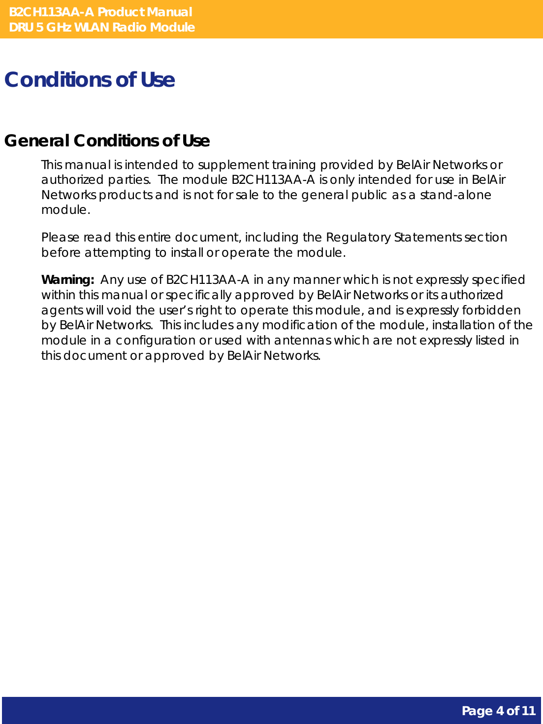 B2CH113AA-A Product Manual DRU 5 GHz WLAN Radio Module       Page 4 of 11    Conditions of Use General Conditions of Use This manual is intended to supplement training provided by BelAir Networks or authorized parties.  The module B2CH113AA-A is only intended for use in BelAir Networks products and is not for sale to the general public as a stand-alone module. Please read this entire document, including the Regulatory Statements section before attempting to install or operate the module. Warning:  Any use of B2CH113AA-A in any manner which is not expressly specified within this manual or specifically approved by BelAir Networks or its authorized agents will void the user’s right to operate this module, and is expressly forbidden by BelAir Networks.  This includes any modification of the module, installation of the module in a configuration or used with antennas which are not expressly listed in this document or approved by BelAir Networks. 