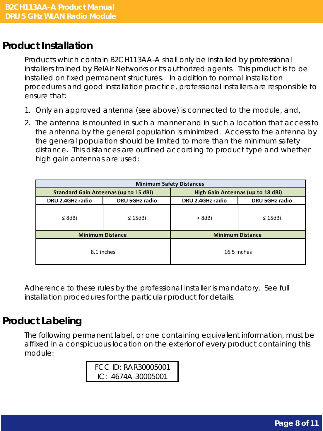 B2CH113AA-A Product Manual DRU 5 GHz WLAN Radio Module       Page 8 of 11    Product Installation Products which contain B2CH113AA-A shall only be installed by professional installers trained by BelAir Networks or its authorized agents.  This product is to be installed on fixed permanent structures.   In addition to normal installation procedures and good installation practice, professional installers are responsible to ensure that: 1. Only an approved antenna (see above) is connected to the module, and, 2. The antenna is mounted in such a manner and in such a location that access to the antenna by the general population is minimized.  Access to the antenna by the general population should be limited to more than the minimum safety distance.  This distances are outlined according to product type and whether high gain antennas are used:  DRU2.4GHzradio DRU5GHzradio DRU2.4GHzradio DRU5GHzradio≤8dBi ≤15dBi &gt;8dBi ≤15dBiMinimumSafetyDistancesHighGainAntennas(upto18dBi)MinimumDistance16.5inchesStandardGainAntennas(upto15dBi)MinimumDistance8.1inches  Adherence to these rules by the professional installer is mandatory.  See full installation procedures for the particular product for details. Product Labeling The following permanent label, or one containing equivalent information, must be affixed in a conspicuous location on the exterior of every product containing this module: FCC ID: RAR30005001 IC:  4674A-30005001  