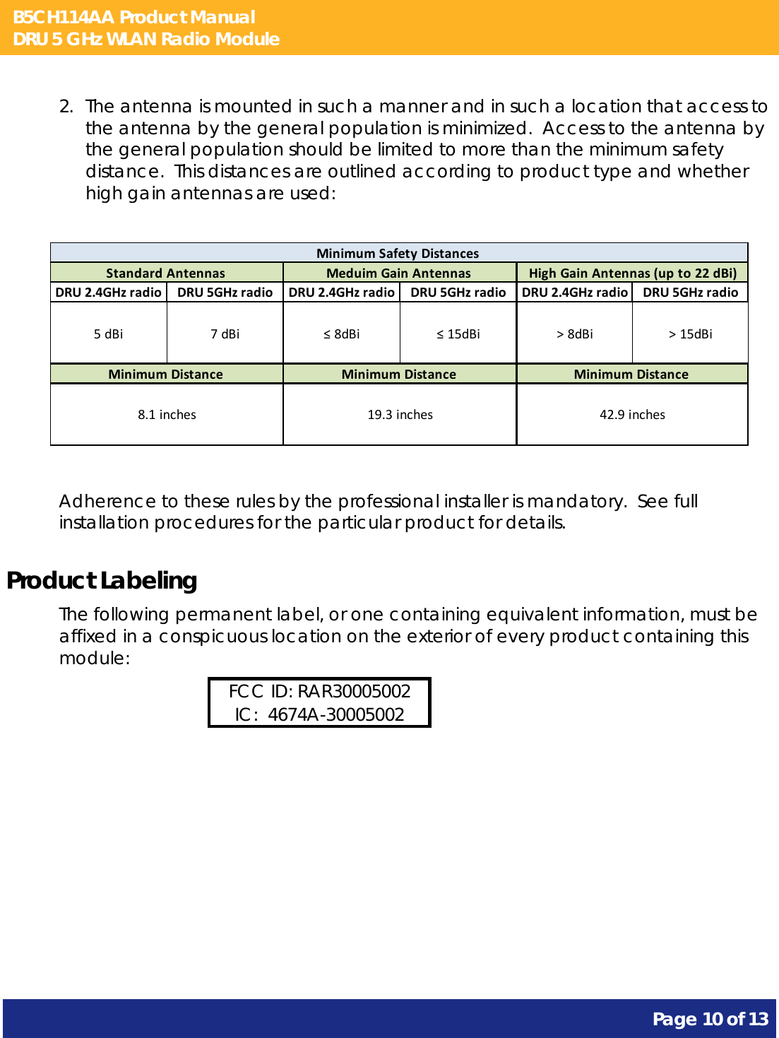 B5CH114AA Product Manual DRU 5 GHz WLAN Radio Module       Page 10 of 13    2. The antenna is mounted in such a manner and in such a location that access to the antenna by the general population is minimized.  Access to the antenna by the general population should be limited to more than the minimum safety distance.  This distances are outlined according to product type and whether high gain antennas are used:           DRU2.4GHzradio DRU5GHzradio DRU2.4GHzradio DRU5GHzradio DRU2.4GHzradio DRU5GHzradio5dBi 7dBi ≤8dBi ≤15dBi &gt;8dBi &gt;15dBiStandardAntennasMinimumDistance8.1inchesMeduimGainAntennasMinimumDistance19.3inchesMinimumSafetyDistancesHighGainAntennas(upto22dBi)MinimumDistance42.9inches  Adherence to these rules by the professional installer is mandatory.  See full installation procedures for the particular product for details. Product Labeling The following permanent label, or one containing equivalent information, must be affixed in a conspicuous location on the exterior of every product containing this module: FCC ID: RAR30005002 IC:  4674A-30005002  