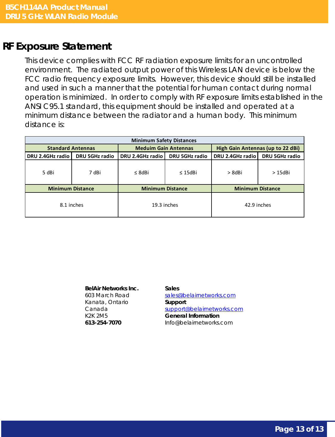 B5CH114AA Product Manual DRU 5 GHz WLAN Radio Module       Page 13 of 13    RF Exposure Statement This device complies with FCC RF radiation exposure limits for an uncontrolled environment.  The radiated output power of this Wireless LAN device is below the FCC radio frequency exposure limits.  However, this device should still be installed and used in such a manner that the potential for human contact during normal operation is minimized.  In order to comply with RF exposure limits established in the ANSI C95.1 standard, this equipment should be installed and operated at a minimum distance between the radiator and a human body.  This minimum distance is:  DRU2.4GHzradio DRU5GHzradio DRU2.4GHzradio DRU5GHzradio DRU2.4GHzradio DRU5GHzradio5dBi 7dBi ≤8dBi ≤15dBi &gt;8dBi &gt;15dBiStandardAntennasMinimumDistance8.1inchesMeduimGainAntennasMinimumDistance19.3inchesMinimumSafetyDistancesHighGainAntennas(upto22dBi)MinimumDistance42.9inches    BelAir Networks Inc. 603 March Road Kanata, Ontario Canada K2K 2M5 613-254-7070 Sales sales@belairnetworks.com Support support@belairnetworks.com General Information Info@belairnetworks.com 