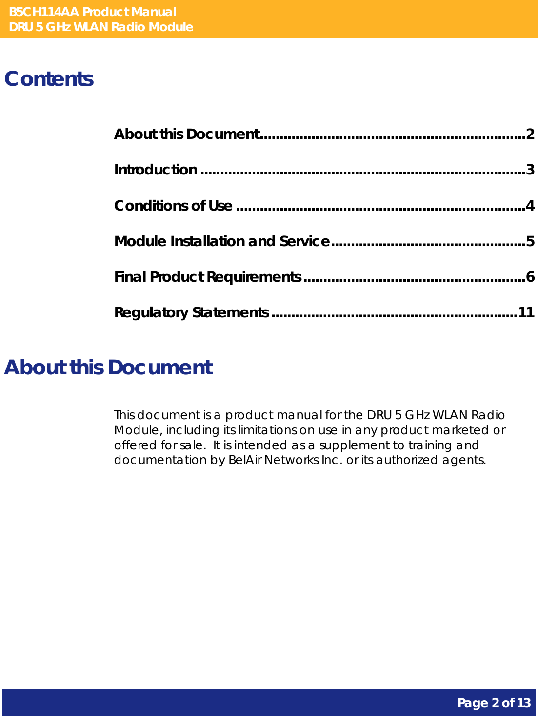 B5CH114AA Product Manual DRU 5 GHz WLAN Radio Module       Page 2 of 13    Contents About this Document ................................................................... 2 Introduction .................................................................................. 3 Conditions of Use ......................................................................... 4 Module Installation and Service ................................................. 5 Final Product Requirements ........................................................ 6 Regulatory Statements .............................................................. 11  About this Document This document is a product manual for the DRU 5 GHz WLAN Radio Module, including its limitations on use in any product marketed or offered for sale.  It is intended as a supplement to training and documentation by BelAir Networks Inc. or its authorized agents.     