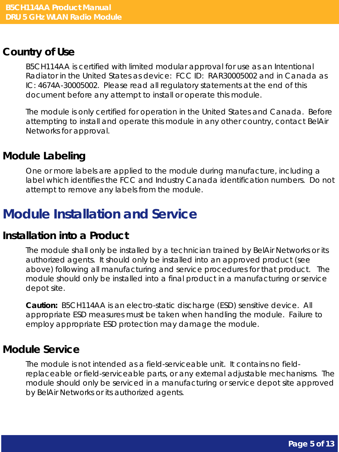 B5CH114AA Product Manual DRU 5 GHz WLAN Radio Module       Page 5 of 13    Country of Use B5CH114AA is certified with limited modular approval for use as an Intentional Radiator in the United States as device:  FCC ID:  RAR30005002 and in Canada as IC: 4674A-30005002.  Please read all regulatory statements at the end of this document before any attempt to install or operate this module. The module is only certified for operation in the United States and Canada.  Before attempting to install and operate this module in any other country, contact BelAir Networks for approval. Module Labeling One or more labels are applied to the module during manufacture, including a label which identifies the FCC and Industry Canada identification numbers.  Do not attempt to remove any labels from the module. Module Installation and Service Installation into a Product The module shall only be installed by a technician trained by BelAir Networks or its authorized agents.  It should only be installed into an approved product (see above) following all manufacturing and service procedures for that product.   The module should only be installed into a final product in a manufacturing or service depot site. Caution:  B5CH114AA is an electro-static discharge (ESD) sensitive device.  All appropriate ESD measures must be taken when handling the module.  Failure to employ appropriate ESD protection may damage the module. Module Service The module is not intended as a field-serviceable unit.  It contains no field-replaceable or field-serviceable parts, or any external adjustable mechanisms.  The module should only be serviced in a manufacturing or service depot site approved by BelAir Networks or its authorized agents.  