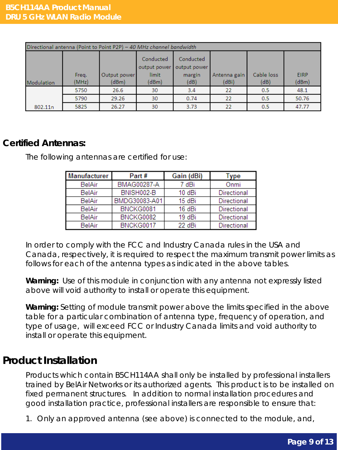 B5CH114AA Product Manual DRU 5 GHz WLAN Radio Module       Page 9 of 13               Certified Antennas: The following antennas are certified for use:                    In order to comply with the FCC and Industry Canada rules in the USA and Canada, respectively, it is required to respect the maximum transmit power limits as follows for each of the antenna types as indicated in the above tables. Warning:  Use of this module in conjunction with any antenna not expressly listed above will void authority to install or operate this equipment. Warning: Setting of module transmit power above the limits specified in the above table for a particular combination of antenna type, frequency of operation, and type of usage,  will exceed FCC or Industry Canada limits and void authority to install or operate this equipment. Product Installation Products which contain B5CH114AA shall only be installed by professional installers trained by BelAir Networks or its authorized agents.  This product is to be installed on fixed permanent structures.   In addition to normal installation procedures and good installation practice, professional installers are responsible to ensure that: 1. Only an approved antenna (see above) is connected to the module, and, 