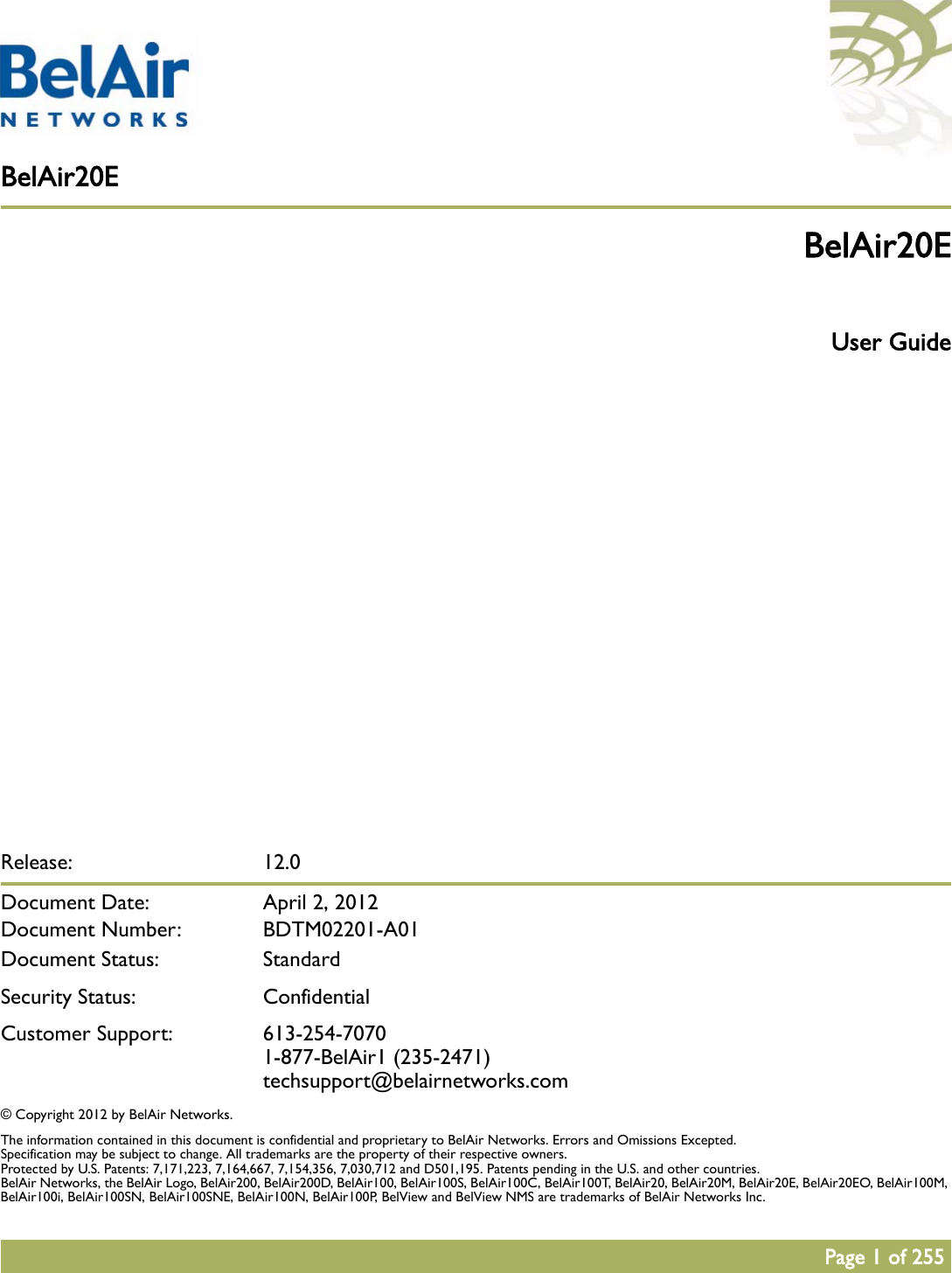 BelAir20EPage 1 of 255Release: 12.0Document Date:  April 2, 2012Document Number: BDTM02201-A01Document Status: StandardSecurity Status: ConfidentialCustomer Support: 613-254-70701-877-BelAir1 (235-2471)techsupport@belairnetworks.com© Copyright 2012 by BelAir Networks.The information contained in this document is confidential and proprietary to BelAir Networks. Errors and Omissions Excepted. Specification may be subject to change. All trademarks are the property of their respective owners.Protected by U.S. Patents: 7,171,223, 7,164,667, 7,154,356, 7,030,712 and D501,195. Patents pending in the U.S. and other countries.BelAir Networks, the BelAir Logo, BelAir200, BelAir200D, BelAir100, BelAir100S, BelAir100C, BelAir100T, BelAir20, BelAir20M, BelAir20E, BelAir20EO, BelAir100M, BelAir100i, BelAir100SN, BelAir100SNE, BelAir100N, BelAir100P, BelView and BelView NMS are trademarks of BelAir Networks Inc.BelAir20E User Guide