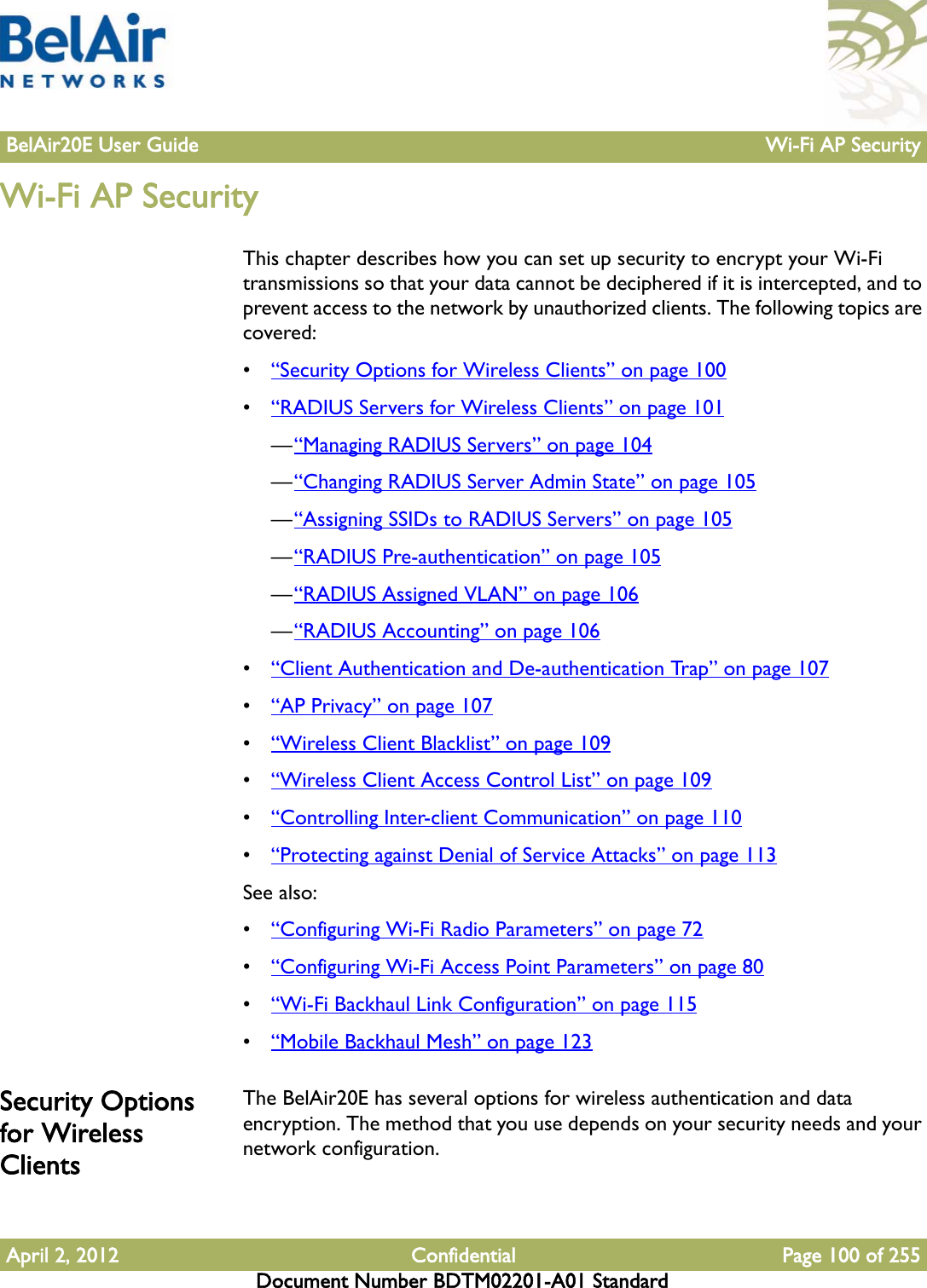 BelAir20E User Guide Wi-Fi AP SecurityApril 2, 2012 Confidential Page 100 of 255Document Number BDTM02201-A01 StandardWi-Fi AP SecurityThis chapter describes how you can set up security to encrypt your Wi-Fi transmissions so that your data cannot be deciphered if it is intercepted, and to prevent access to the network by unauthorized clients. The following topics are covered:•“Security Options for Wireless Clients” on page 100•“RADIUS Servers for Wireless Clients” on page 101—“Managing RADIUS Servers” on page 104—“Changing RADIUS Server Admin State” on page 105—“Assigning SSIDs to RADIUS Servers” on page 105—“RADIUS Pre-authentication” on page 105—“RADIUS Assigned VLAN” on page 106—“RADIUS Accounting” on page 106•“Client Authentication and De-authentication Trap” on page 107•“AP Privacy” on page 107•“Wireless Client Blacklist” on page 109•“Wireless Client Access Control List” on page 109•“Controlling Inter-client Communication” on page 110•“Protecting against Denial of Service Attacks” on page 113See also:•“Configuring Wi-Fi Radio Parameters” on page 72•“Configuring Wi-Fi Access Point Parameters” on page 80•“Wi-Fi Backhaul Link Configuration” on page 115•“Mobile Backhaul Mesh” on page 123Security Options for Wireless ClientsThe BelAir20E has several options for wireless authentication and data encryption. The method that you use depends on your security needs and your network configuration.