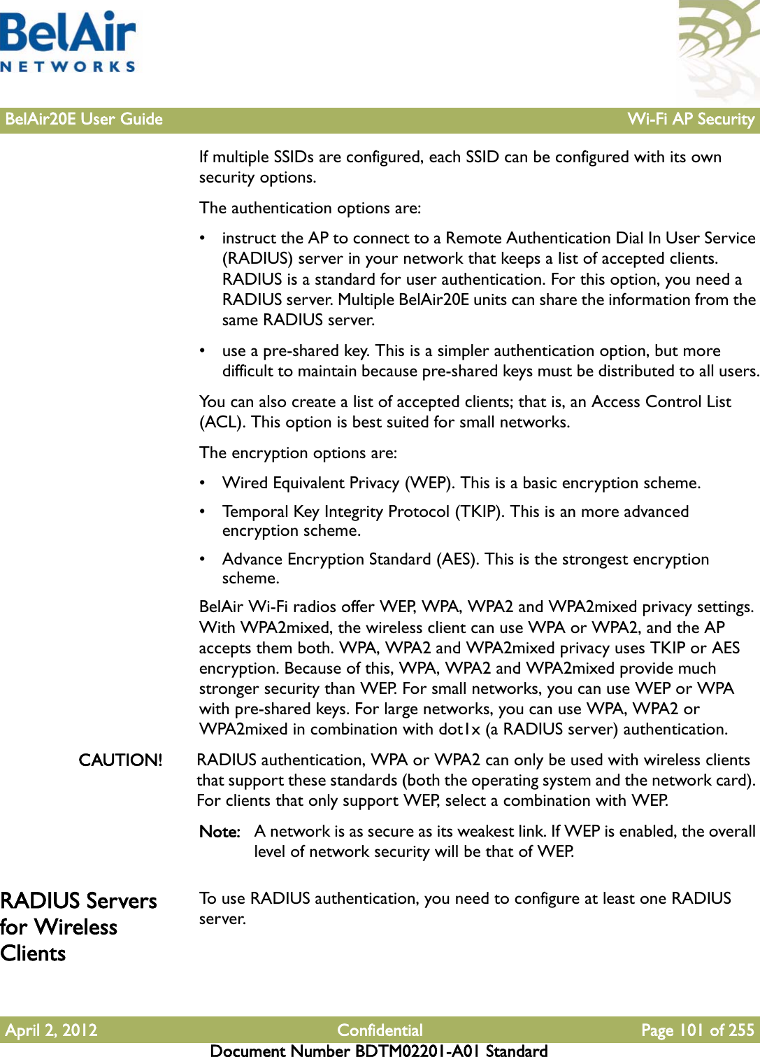 BelAir20E User Guide Wi-Fi AP SecurityApril 2, 2012 Confidential Page 101 of 255Document Number BDTM02201-A01 StandardIf multiple SSIDs are configured, each SSID can be configured with its own security options.The authentication options are:• instruct the AP to connect to a Remote Authentication Dial In User Service (RADIUS) server in your network that keeps a list of accepted clients. RADIUS is a standard for user authentication. For this option, you need a RADIUS server. Multiple BelAir20E units can share the information from the same RADIUS server.• use a pre-shared key. This is a simpler authentication option, but more difficult to maintain because pre-shared keys must be distributed to all users.You can also create a list of accepted clients; that is, an Access Control List (ACL). This option is best suited for small networks.The encryption options are:• Wired Equivalent Privacy (WEP). This is a basic encryption scheme. • Temporal Key Integrity Protocol (TKIP). This is an more advanced encryption scheme. • Advance Encryption Standard (AES). This is the strongest encryption scheme. BelAir Wi-Fi radios offer WEP, WPA, WPA2 and WPA2mixed privacy settings. With WPA2mixed, the wireless client can use WPA or WPA2, and the AP accepts them both. WPA, WPA2 and WPA2mixed privacy uses TKIP or AES encryption. Because of this, WPA, WPA2 and WPA2mixed provide much stronger security than WEP. For small networks, you can use WEP or WPA with pre-shared keys. For large networks, you can use WPA, WPA2 or WPA2mixed in combination with dot1x (a RADIUS server) authentication.CAUTION! RADIUS authentication, WPA or WPA2 can only be used with wireless clients that support these standards (both the operating system and the network card). For clients that only support WEP, select a combination with WEP.Note: A network is as secure as its weakest link. If WEP is enabled, the overall level of network security will be that of WEP.RADIUS Servers for Wireless ClientsTo use RADIUS authentication, you need to configure at least one RADIUS server.