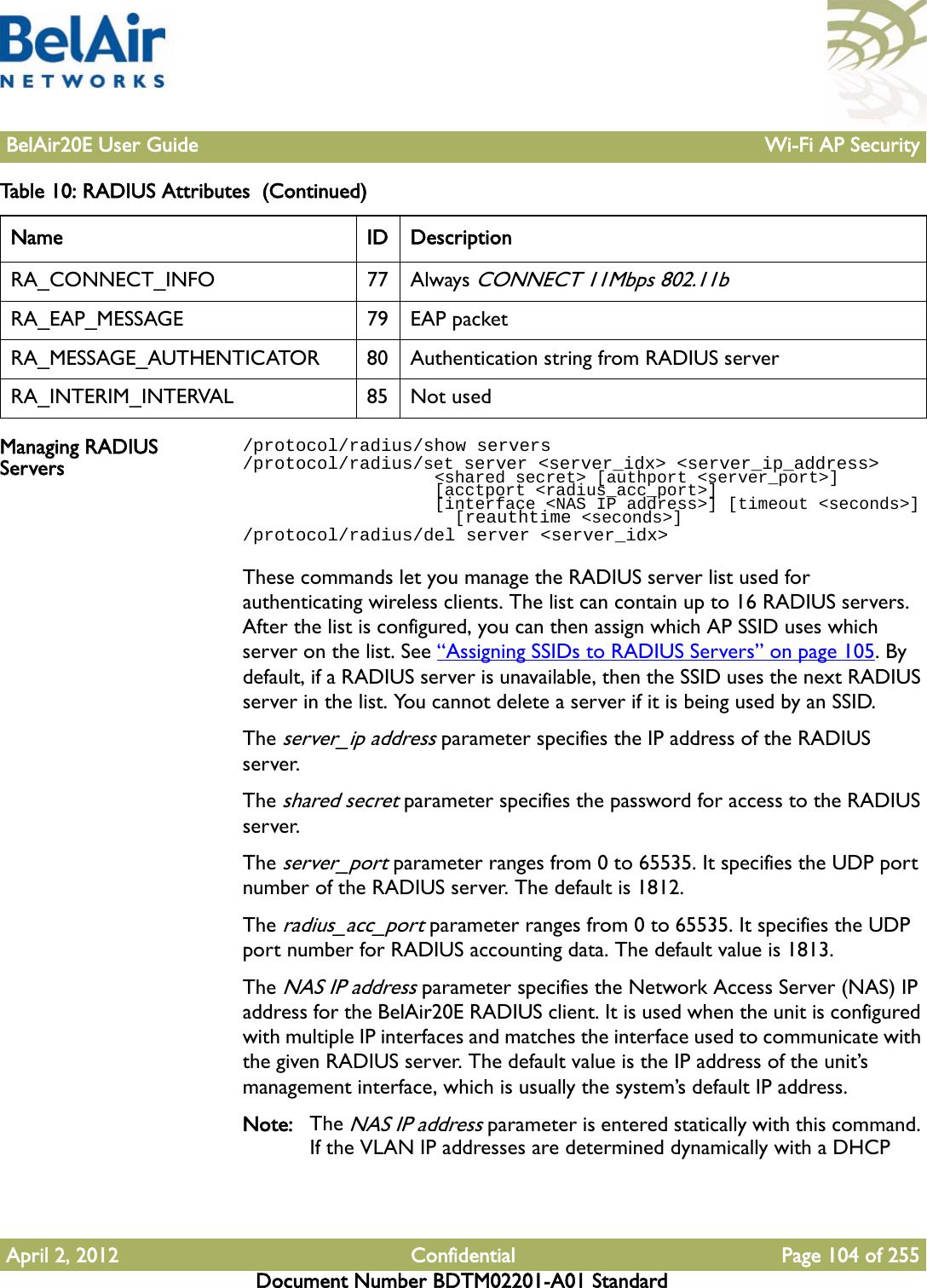 BelAir20E User Guide Wi-Fi AP SecurityApril 2, 2012 Confidential Page 104 of 255Document Number BDTM02201-A01 StandardManaging RADIUS Servers/protocol/radius/show servers/protocol/radius/set server &lt;server_idx&gt; &lt;server_ip_address&gt;                   &lt;shared secret&gt; [authport &lt;server_port&gt;]                    [acctport &lt;radius_acc_port&gt;]                   [interface &lt;NAS IP address&gt;] [timeout &lt;seconds&gt;]                     [reauthtime &lt;seconds&gt;]/protocol/radius/del server &lt;server_idx&gt;These commands let you manage the RADIUS server list used for authenticating wireless clients. The list can contain up to 16 RADIUS servers. After the list is configured, you can then assign which AP SSID uses which server on the list. See “Assigning SSIDs to RADIUS Servers” on page 105. By default, if a RADIUS server is unavailable, then the SSID uses the next RADIUS server in the list. You cannot delete a server if it is being used by an SSID.The server_ip address parameter specifies the IP address of the RADIUS server.The shared secret parameter specifies the password for access to the RADIUS server.The server_port parameter ranges from 0 to 65535. It specifies the UDP port number of the RADIUS server. The default is 1812.The radius_acc_port parameter ranges from 0 to 65535. It specifies the UDP port number for RADIUS accounting data. The default value is 1813.The NAS IP address parameter specifies the Network Access Server (NAS) IP address for the BelAir20E RADIUS client. It is used when the unit is configured with multiple IP interfaces and matches the interface used to communicate with the given RADIUS server. The default value is the IP address of the unit’s management interface, which is usually the system’s default IP address.Note: The NAS IP address parameter is entered statically with this command. If the VLAN IP addresses are determined dynamically with a DHCP RA_CONNECT_INFO 77 Always CONNECT 11Mbps 802.11bRA_EAP_MESSAGE 79 EAP packetRA_MESSAGE_AUTHENTICATOR 80 Authentication string from RADIUS serverRA_INTERIM_INTERVAL 85 Not usedTable 10: RADIUS Attributes  (Continued) Name ID Description