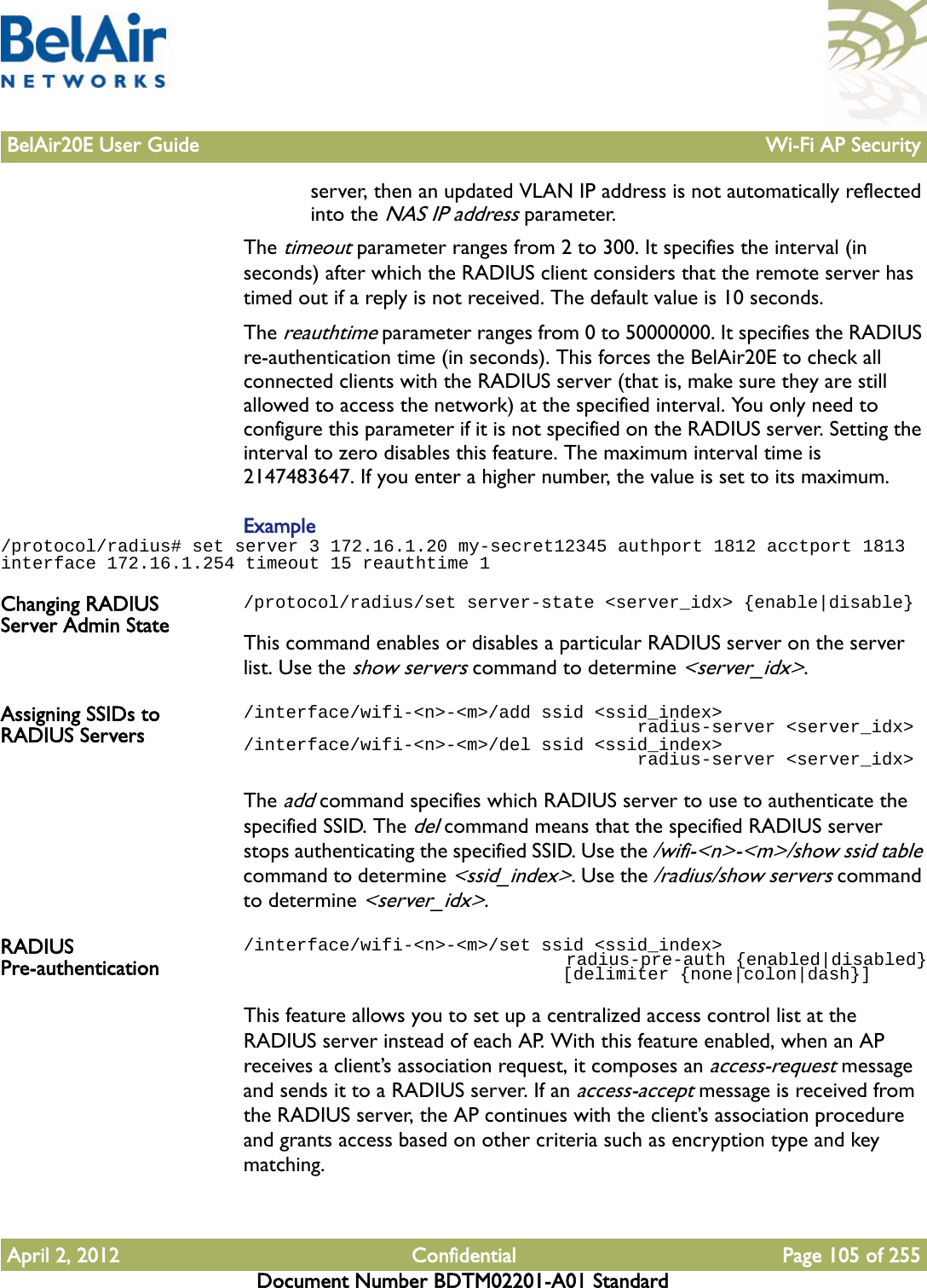 BelAir20E User Guide Wi-Fi AP SecurityApril 2, 2012 Confidential Page 105 of 255Document Number BDTM02201-A01 Standardserver, then an updated VLAN IP address is not automatically reflected into the NAS IP address parameter.The timeout parameter ranges from 2 to 300. It specifies the interval (in seconds) after which the RADIUS client considers that the remote server has timed out if a reply is not received. The default value is 10 seconds.The reauthtime parameter ranges from 0 to 50000000. It specifies the RADIUS re-authentication time (in seconds). This forces the BelAir20E to check all connected clients with the RADIUS server (that is, make sure they are still allowed to access the network) at the specified interval. You only need to configure this parameter if it is not specified on the RADIUS server. Setting the interval to zero disables this feature. The maximum interval time is 2147483647. If you enter a higher number, the value is set to its maximum.Example/protocol/radius# set server 3 172.16.1.20 my-secret12345 authport 1812 acctport 1813 interface 172.16.1.254 timeout 15 reauthtime 1Changing RADIUS Server Admin State/protocol/radius/set server-state &lt;server_idx&gt; {enable|disable}This command enables or disables a particular RADIUS server on the server list. Use the show servers command to determine &lt;server_idx&gt;. Assigning SSIDs to RADIUS Servers/interface/wifi-&lt;n&gt;-&lt;m&gt;/add ssid &lt;ssid_index&gt;                                      radius-server &lt;server_idx&gt;/interface/wifi-&lt;n&gt;-&lt;m&gt;/del ssid &lt;ssid_index&gt;                                      radius-server &lt;server_idx&gt;The add command specifies which RADIUS server to use to authenticate the specified SSID. The del command means that the specified RADIUS server stops authenticating the specified SSID. Use the /wifi-&lt;n&gt;-&lt;m&gt;/show ssid table command to determine &lt;ssid_index&gt;. Use the /radius/show servers command to determine &lt;server_idx&gt;.RADIUS Pre-authentication/interface/wifi-&lt;n&gt;-&lt;m&gt;/set ssid &lt;ssid_index&gt;                                  radius-pre-auth {enabled|disabled}                              [delimiter {none|colon|dash}]This feature allows you to set up a centralized access control list at the RADIUS server instead of each AP. With this feature enabled, when an AP receives a client’s association request, it composes an access-request message and sends it to a RADIUS server. If an access-accept message is received from the RADIUS server, the AP continues with the client’s association procedure and grants access based on other criteria such as encryption type and key matching.