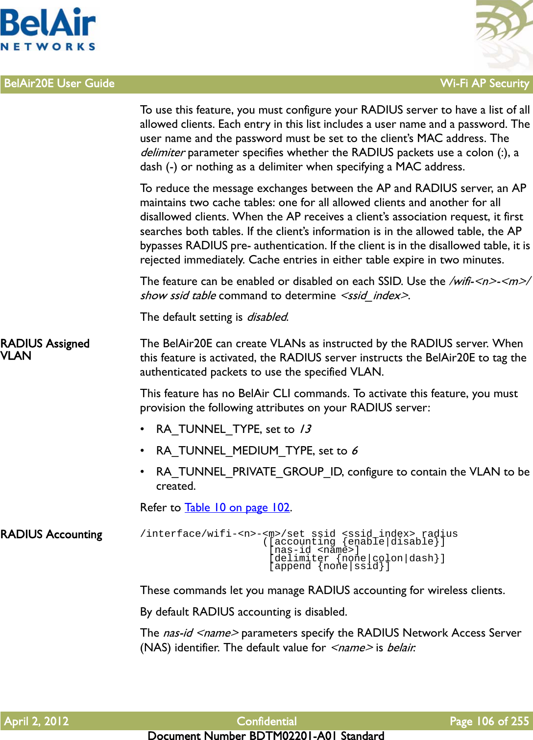 BelAir20E User Guide Wi-Fi AP SecurityApril 2, 2012 Confidential Page 106 of 255Document Number BDTM02201-A01 StandardTo use this feature, you must configure your RADIUS server to have a list of all allowed clients. Each entry in this list includes a user name and a password. The user name and the password must be set to the client’s MAC address. The delimiter parameter specifies whether the RADIUS packets use a colon (:), a dash (-) or nothing as a delimiter when specifying a MAC address.To reduce the message exchanges between the AP and RADIUS server, an AP maintains two cache tables: one for all allowed clients and another for all disallowed clients. When the AP receives a client’s association request, it first searches both tables. If the client’s information is in the allowed table, the AP bypasses RADIUS pre- authentication. If the client is in the disallowed table, it is rejected immediately. Cache entries in either table expire in two minutes.The feature can be enabled or disabled on each SSID. Use the /wifi-&lt;n&gt;-&lt;m&gt;/show ssid table command to determine &lt;ssid_index&gt;. The default setting is disabled.RADIUS Assigned VLAN The BelAir20E can create VLANs as instructed by the RADIUS server. When this feature is activated, the RADIUS server instructs the BelAir20E to tag the authenticated packets to use the specified VLAN. This feature has no BelAir CLI commands. To activate this feature, you must provision the following attributes on your RADIUS server:• RA_TUNNEL_TYPE, set to 13• RA_TUNNEL_MEDIUM_TYPE, set to 6• RA_TUNNEL_PRIVATE_GROUP_ID, configure to contain the VLAN to be created.Refer to Table 10 on page 102. RADIUS Accounting /interface/wifi-&lt;n&gt;-&lt;m&gt;/set ssid &lt;ssid_index&gt; radius                    ([accounting {enable|disable}]                      [nas-id &lt;name&gt;]                     [delimiter {none|colon|dash}]                      [append {none|ssid}]These commands let you manage RADIUS accounting for wireless clients.By default RADIUS accounting is disabled. The nas-id &lt;name&gt; parameters specify the RADIUS Network Access Server (NAS) identifier. The default value for &lt;name&gt; is belair.