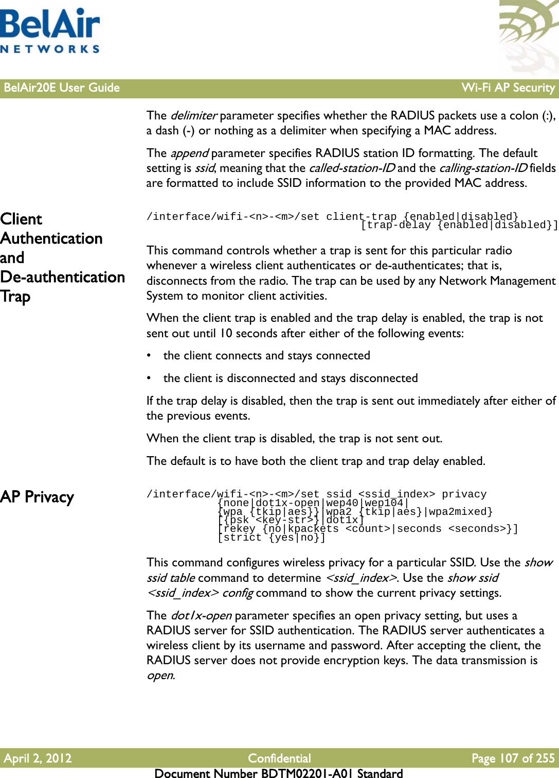 BelAir20E User Guide Wi-Fi AP SecurityApril 2, 2012 Confidential Page 107 of 255Document Number BDTM02201-A01 StandardThe delimiter parameter specifies whether the RADIUS packets use a colon (:), a dash (-) or nothing as a delimiter when specifying a MAC address.The append parameter specifies RADIUS station ID formatting. The default setting is ssid, meaning that the called-station-ID and the calling-station-ID fields are formatted to include SSID information to the provided MAC address.Client Authentication and De-authentication Trap/interface/wifi-&lt;n&gt;-&lt;m&gt;/set client-trap {enabled|disabled}                                     [trap-delay {enabled|disabled}]This command controls whether a trap is sent for this particular radio whenever a wireless client authenticates or de-authenticates; that is, disconnects from the radio. The trap can be used by any Network Management System to monitor client activities. When the client trap is enabled and the trap delay is enabled, the trap is not sent out until 10 seconds after either of the following events:• the client connects and stays connected• the client is disconnected and stays disconnectedIf the trap delay is disabled, then the trap is sent out immediately after either of the previous events.When the client trap is disabled, the trap is not sent out.The default is to have both the client trap and trap delay enabled.AP Privacy  /interface/wifi-&lt;n&gt;-&lt;m&gt;/set ssid &lt;ssid_index&gt; privacy           {none|dot1x-open|wep40|wep104|           {wpa {tkip|aes}}|wpa2 {tkip|aes}|wpa2mixed}            [{psk &lt;key-str&gt;}|dot1x]           [rekey {no|kpackets &lt;count&gt;|seconds &lt;seconds&gt;}]            [strict {yes|no}]This command configures wireless privacy for a particular SSID. Use the show ssid table command to determine &lt;ssid_index&gt;. Use the show ssid &lt;ssid_index&gt; config command to show the current privacy settings.The dot1x-open parameter specifies an open privacy setting, but uses a RADIUS server for SSID authentication. The RADIUS server authenticates a wireless client by its username and password. After accepting the client, the RADIUS server does not provide encryption keys. The data transmission is open.