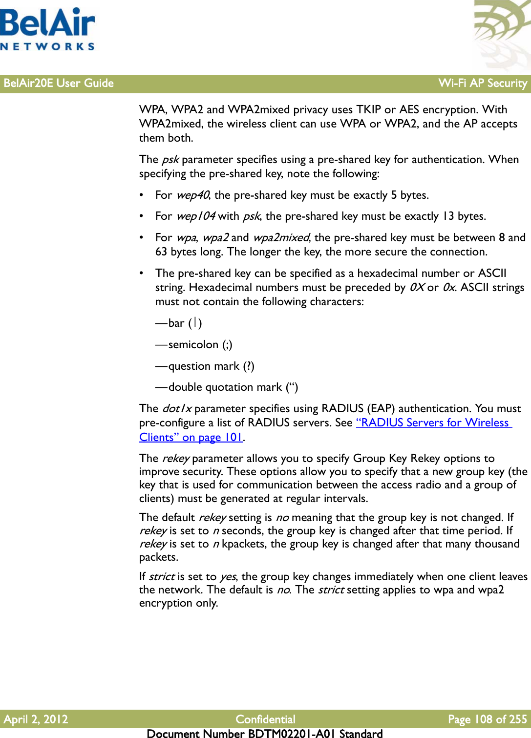 BelAir20E User Guide Wi-Fi AP SecurityApril 2, 2012 Confidential Page 108 of 255Document Number BDTM02201-A01 StandardWPA, WPA2 and WPA2mixed privacy uses TKIP or AES encryption. With WPA2mixed, the wireless client can use WPA or WPA2, and the AP accepts them both. The psk parameter specifies using a pre-shared key for authentication. When specifying the pre-shared key, note the following:•For wep40, the pre-shared key must be exactly 5 bytes. •For wep104 with psk, the pre-shared key must be exactly 13 bytes. •For wpa, wpa2 and wpa2mixed, the pre-shared key must be between 8 and 63 bytes long. The longer the key, the more secure the connection. • The pre-shared key can be specified as a hexadecimal number or ASCII string. Hexadecimal numbers must be preceded by 0X or 0x. ASCII strings must not contain the following characters: —bar (|)—semicolon (;)—question mark (?)—double quotation mark (“) The dot1x parameter specifies using RADIUS (EAP) authentication. You must pre-configure a list of RADIUS servers. See “RADIUS Servers for Wireless Clients” on page 101.The rekey parameter allows you to specify Group Key Rekey options to improve security. These options allow you to specify that a new group key (the key that is used for communication between the access radio and a group of clients) must be generated at regular intervals. The default rekey setting is no meaning that the group key is not changed. If rekey is set to n seconds, the group key is changed after that time period. If rekey is set to n kpackets, the group key is changed after that many thousand packets. If strict is set to yes, the group key changes immediately when one client leaves the network. The default is no. The strict setting applies to wpa and wpa2 encryption only.