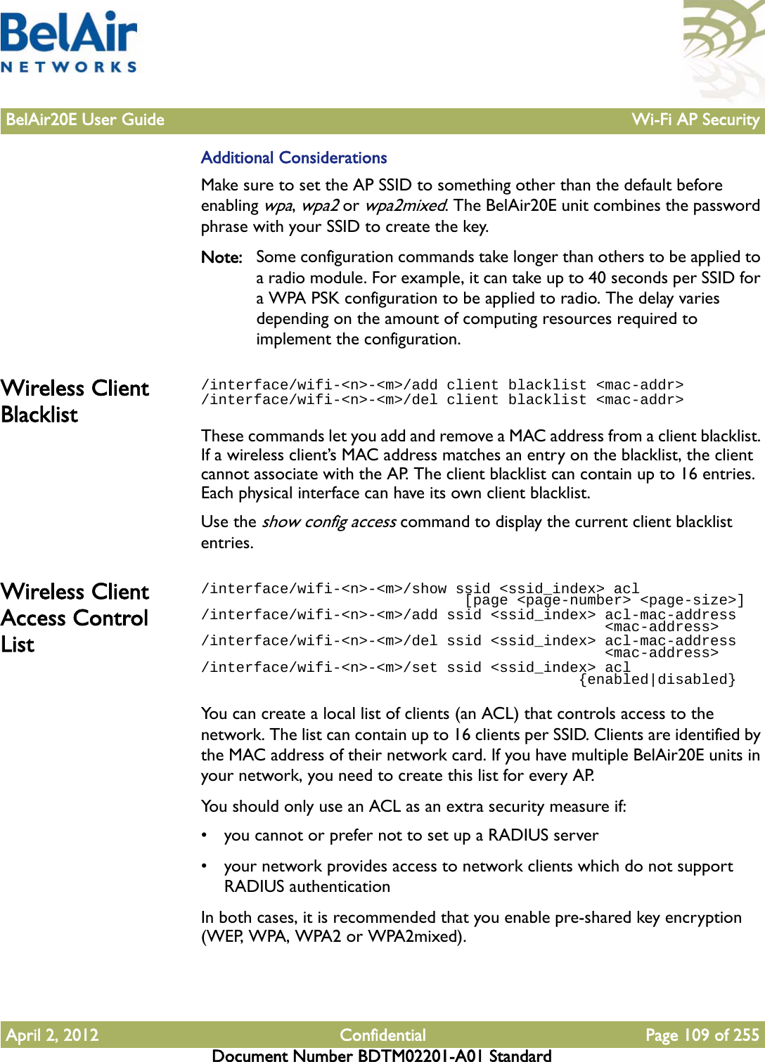 BelAir20E User Guide Wi-Fi AP SecurityApril 2, 2012 Confidential Page 109 of 255Document Number BDTM02201-A01 StandardAdditional ConsiderationsMake sure to set the AP SSID to something other than the default before enabling wpa, wpa2 or wpa2mixed. The BelAir20E unit combines the password phrase with your SSID to create the key.Note: Some configuration commands take longer than others to be applied to a radio module. For example, it can take up to 40 seconds per SSID for a WPA PSK configuration to be applied to radio. The delay varies depending on the amount of computing resources required to implement the configuration.Wireless Client Blacklist/interface/wifi-&lt;n&gt;-&lt;m&gt;/add client blacklist &lt;mac-addr&gt;/interface/wifi-&lt;n&gt;-&lt;m&gt;/del client blacklist &lt;mac-addr&gt;These commands let you add and remove a MAC address from a client blacklist. If a wireless client’s MAC address matches an entry on the blacklist, the client cannot associate with the AP. The client blacklist can contain up to 16 entries. Each physical interface can have its own client blacklist.Use the show config access command to display the current client blacklist entries. Wireless Client Access Control List/interface/wifi-&lt;n&gt;-&lt;m&gt;/show ssid &lt;ssid_index&gt; acl                               [page &lt;page-number&gt; &lt;page-size&gt;]/interface/wifi-&lt;n&gt;-&lt;m&gt;/add ssid &lt;ssid_index&gt; acl-mac-address                                              &lt;mac-address&gt;/interface/wifi-&lt;n&gt;-&lt;m&gt;/del ssid &lt;ssid_index&gt; acl-mac-address                                              &lt;mac-address&gt;/interface/wifi-&lt;n&gt;-&lt;m&gt;/set ssid &lt;ssid_index&gt; acl                                           {enabled|disabled}You can create a local list of clients (an ACL) that controls access to the network. The list can contain up to 16 clients per SSID. Clients are identified by the MAC address of their network card. If you have multiple BelAir20E units in your network, you need to create this list for every AP. You should only use an ACL as an extra security measure if:• you cannot or prefer not to set up a RADIUS server• your network provides access to network clients which do not support RADIUS authenticationIn both cases, it is recommended that you enable pre-shared key encryption (WEP, WPA, WPA2 or WPA2mixed).