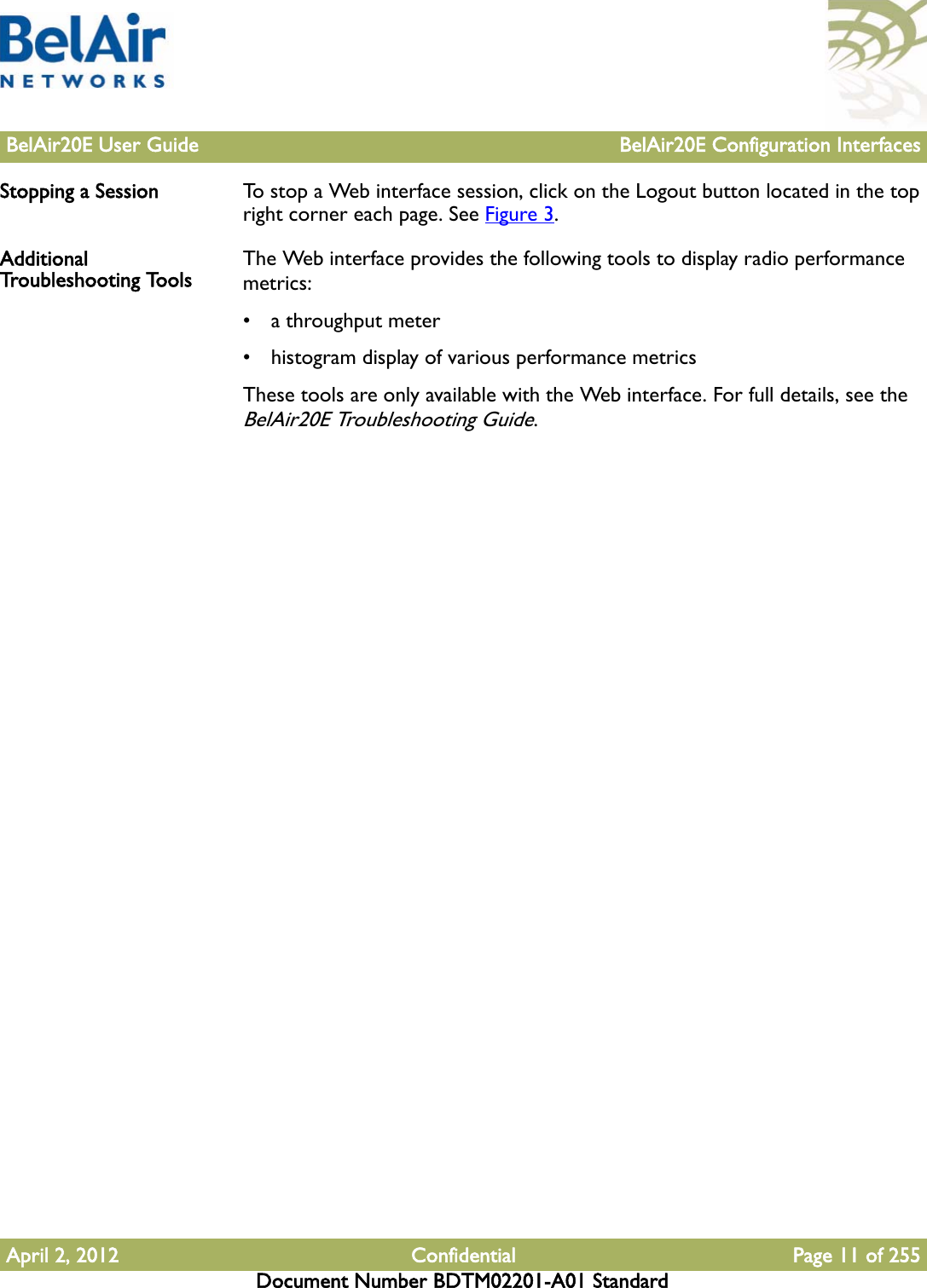 BelAir20E User Guide BelAir20E Configuration InterfacesApril 2, 2012 Confidential Page 11 of 255Document Number BDTM02201-A01 StandardStopping a Session To stop a Web interface session, click on the Logout button located in the top right corner each page. See Figure 3.Additional Troubleshooting Tools The Web interface provides the following tools to display radio performance metrics:• a throughput meter• histogram display of various performance metricsThese tools are only available with the Web interface. For full details, see the BelAir20E Troubleshooting Guide.