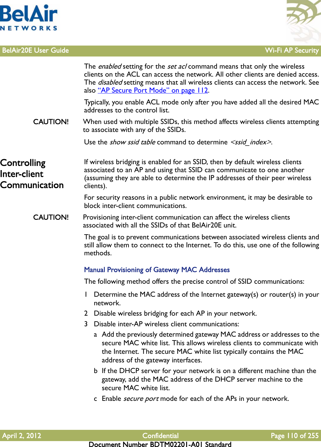 BelAir20E User Guide Wi-Fi AP SecurityApril 2, 2012 Confidential Page 110 of 255Document Number BDTM02201-A01 StandardThe enabled setting for the set acl command means that only the wireless clients on the ACL can access the network. All other clients are denied access. The disabled setting means that all wireless clients can access the network. See also “AP Secure Port Mode” on page 112. Typically, you enable ACL mode only after you have added all the desired MAC addresses to the control list.CAUTION! When used with multiple SSIDs, this method affects wireless clients attempting to associate with any of the SSIDs.Use the show ssid table command to determine &lt;ssid_index&gt;.Controlling Inter-client CommunicationIf wireless bridging is enabled for an SSID, then by default wireless clients associated to an AP and using that SSID can communicate to one another (assuming they are able to determine the IP addresses of their peer wireless clients).For security reasons in a public network environment, it may be desirable to block inter-client communications.CAUTION! Provisioning inter-client communication can affect the wireless clients associated with all the SSIDs of that BelAir20E unit.The goal is to prevent communications between associated wireless clients and still allow them to connect to the Internet. To do this, use one of the following methods.Manual Provisioning of Gateway MAC AddressesThe following method offers the precise control of SSID communications:1 Determine the MAC address of the Internet gateway(s) or router(s) in your network.2 Disable wireless bridging for each AP in your network.3 Disable inter-AP wireless client communications:a Add the previously determined gateway MAC address or addresses to the secure MAC white list. This allows wireless clients to communicate with the Internet. The secure MAC white list typically contains the MAC address of the gateway interfaces.b If the DHCP server for your network is on a different machine than the gateway, add the MAC address of the DHCP server machine to the secure MAC white list.c Enable secure port mode for each of the APs in your network.