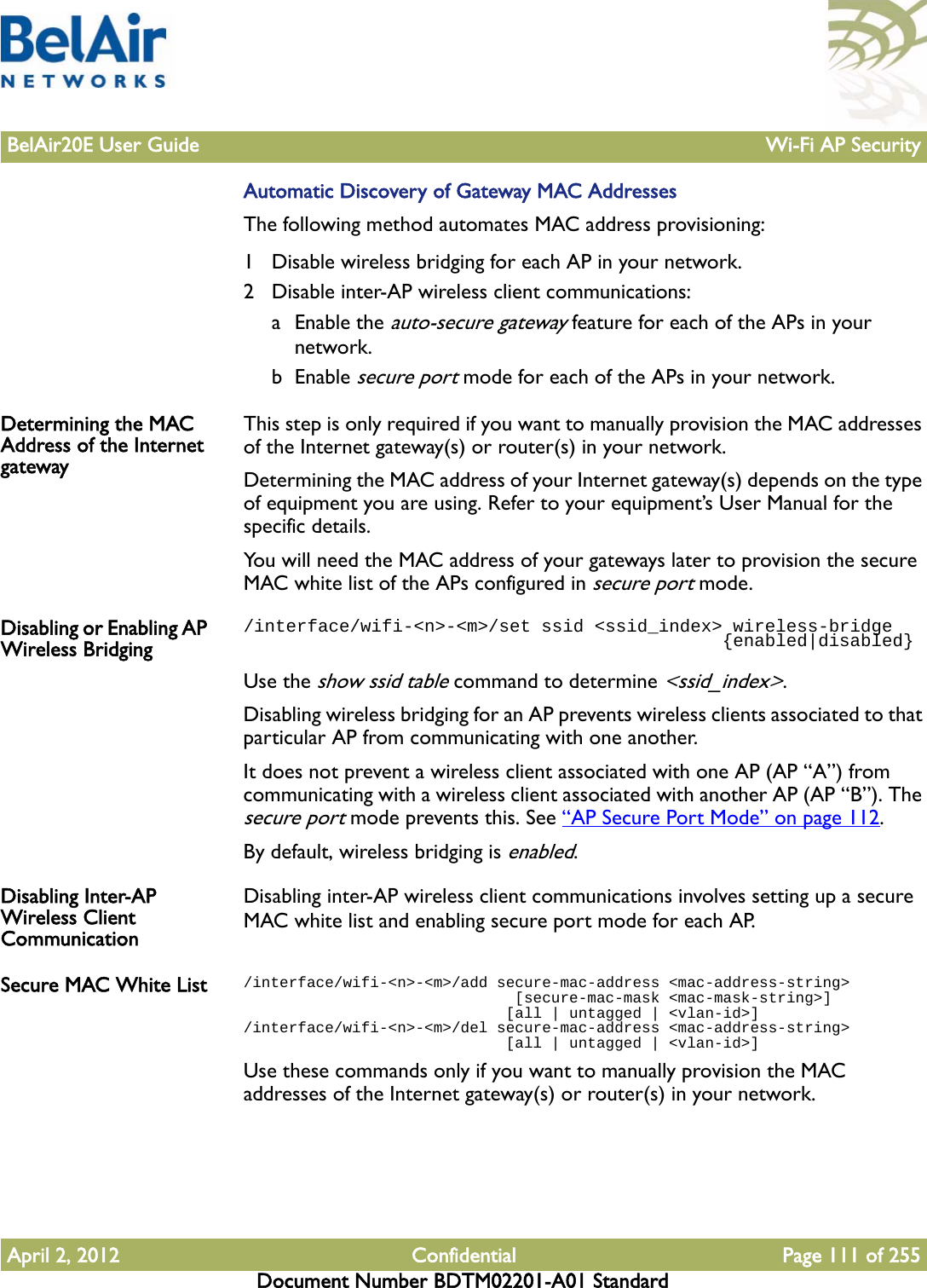 BelAir20E User Guide Wi-Fi AP SecurityApril 2, 2012 Confidential Page 111 of 255Document Number BDTM02201-A01 StandardAutomatic Discovery of Gateway MAC AddressesThe following method automates MAC address provisioning:1 Disable wireless bridging for each AP in your network.2 Disable inter-AP wireless client communications:a Enable the auto-secure gateway feature for each of the APs in your network.b Enable secure port mode for each of the APs in your network.Determining the MAC Address of the Internet gatewayThis step is only required if you want to manually provision the MAC addresses of the Internet gateway(s) or router(s) in your network.Determining the MAC address of your Internet gateway(s) depends on the type of equipment you are using. Refer to your equipment’s User Manual for the specific details.You will need the MAC address of your gateways later to provision the secure MAC white list of the APs configured in secure port mode.Disabling or Enabling AP Wireless Bridging/interface/wifi-&lt;n&gt;-&lt;m&gt;/set ssid &lt;ssid_index&gt; wireless-bridge                                             {enabled|disabled}Use the show ssid table command to determine &lt;ssid_index&gt;.Disabling wireless bridging for an AP prevents wireless clients associated to that particular AP from communicating with one another.It does not prevent a wireless client associated with one AP (AP “A”) from communicating with a wireless client associated with another AP (AP “B”). The secure port mode prevents this. See “AP Secure Port Mode” on page 112.By default, wireless bridging is enabled.Disabling Inter-AP Wireless Client CommunicationDisabling inter-AP wireless client communications involves setting up a secure MAC white list and enabling secure port mode for each AP.Secure MAC White List /interface/wifi-&lt;n&gt;-&lt;m&gt;/add secure-mac-address &lt;mac-address-string&gt;                              [secure-mac-mask &lt;mac-mask-string&gt;]                              [all | untagged | &lt;vlan-id&gt;]/interface/wifi-&lt;n&gt;-&lt;m&gt;/del secure-mac-address &lt;mac-address-string&gt;                              [all | untagged | &lt;vlan-id&gt;]Use these commands only if you want to manually provision the MAC addresses of the Internet gateway(s) or router(s) in your network.