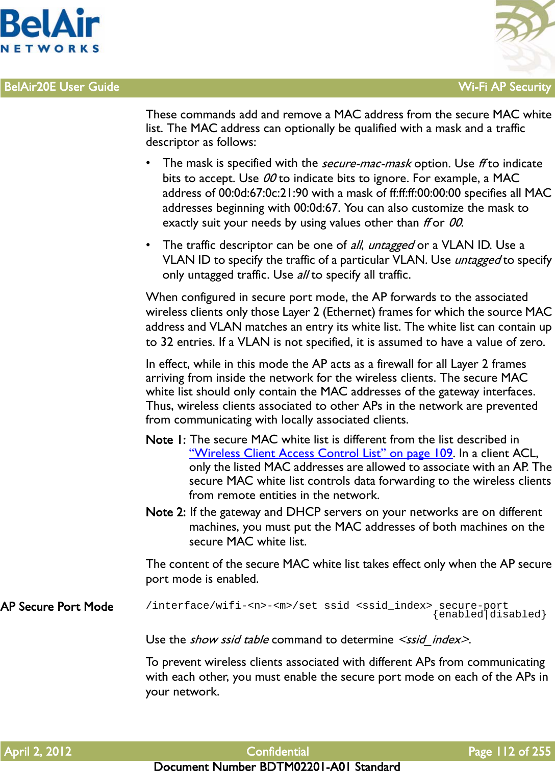 BelAir20E User Guide Wi-Fi AP SecurityApril 2, 2012 Confidential Page 112 of 255Document Number BDTM02201-A01 StandardThese commands add and remove a MAC address from the secure MAC white list. The MAC address can optionally be qualified with a mask and a traffic descriptor as follows:• The mask is specified with the secure-mac-mask option. Use ff to indicate bits to accept. Use 00 to indicate bits to ignore. For example, a MAC address of 00:0d:67:0c:21:90 with a mask of ff:ff:ff:00:00:00 specifies all MAC addresses beginning with 00:0d:67. You can also customize the mask to exactly suit your needs by using values other than ff or 00.• The traffic descriptor can be one of all, untagged or a VLAN ID. Use a VLAN ID to specify the traffic of a particular VLAN. Use untagged to specify only untagged traffic. Use all to specify all traffic.When configured in secure port mode, the AP forwards to the associated wireless clients only those Layer 2 (Ethernet) frames for which the source MAC address and VLAN matches an entry its white list. The white list can contain up to 32 entries. If a VLAN is not specified, it is assumed to have a value of zero.In effect, while in this mode the AP acts as a firewall for all Layer 2 frames arriving from inside the network for the wireless clients. The secure MAC white list should only contain the MAC addresses of the gateway interfaces. Thus, wireless clients associated to other APs in the network are prevented from communicating with locally associated clients.Note 1: The secure MAC white list is different from the list described in “Wireless Client Access Control List” on page 109. In a client ACL, only the listed MAC addresses are allowed to associate with an AP. The secure MAC white list controls data forwarding to the wireless clients from remote entities in the network.Note 2: If the gateway and DHCP servers on your networks are on different machines, you must put the MAC addresses of both machines on the secure MAC white list.The content of the secure MAC white list takes effect only when the AP secure port mode is enabled.AP Secure Port Mode /interface/wifi-&lt;n&gt;-&lt;m&gt;/set ssid &lt;ssid_index&gt; secure-port                                             {enabled|disabled}Use the show ssid table command to determine &lt;ssid_index&gt;.To prevent wireless clients associated with different APs from communicating with each other, you must enable the secure port mode on each of the APs in your network.