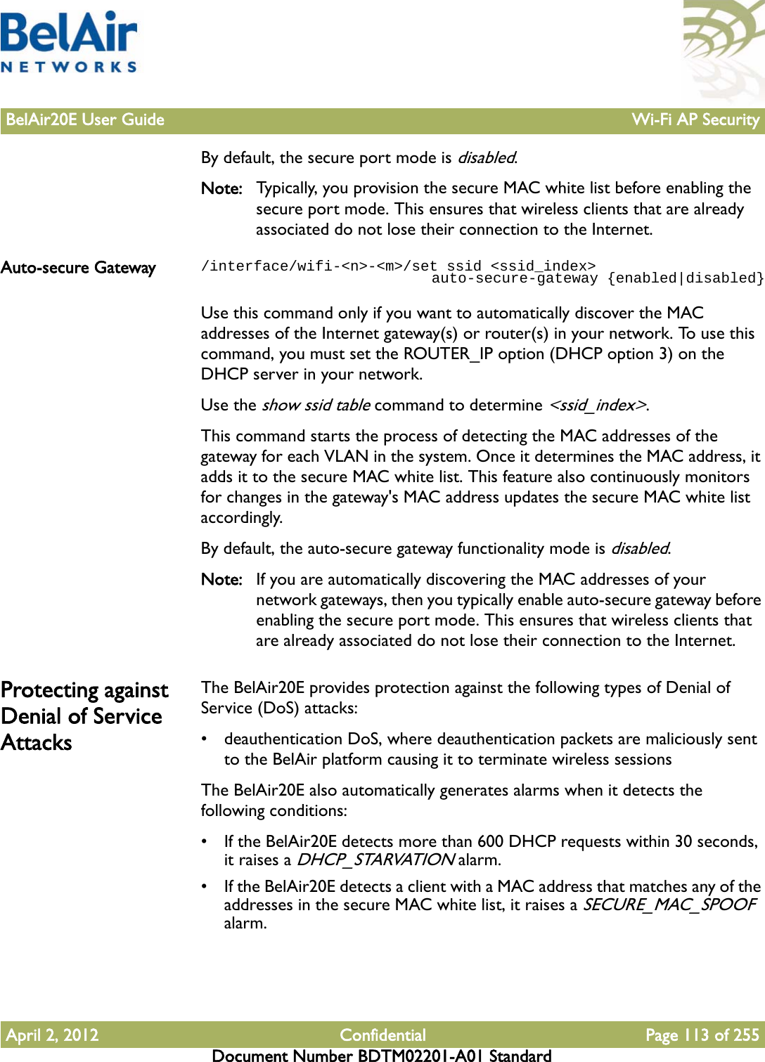 BelAir20E User Guide Wi-Fi AP SecurityApril 2, 2012 Confidential Page 113 of 255Document Number BDTM02201-A01 StandardBy default, the secure port mode is disabled.Note: Typically, you provision the secure MAC white list before enabling the secure port mode. This ensures that wireless clients that are already associated do not lose their connection to the Internet.Auto-secure Gateway /interface/wifi-&lt;n&gt;-&lt;m&gt;/set ssid &lt;ssid_index&gt;                           auto-secure-gateway {enabled|disabled}Use this command only if you want to automatically discover the MAC addresses of the Internet gateway(s) or router(s) in your network. To use this command, you must set the ROUTER_IP option (DHCP option 3) on the DHCP server in your network.Use the show ssid table command to determine &lt;ssid_index&gt;.This command starts the process of detecting the MAC addresses of the gateway for each VLAN in the system. Once it determines the MAC address, it adds it to the secure MAC white list. This feature also continuously monitors for changes in the gateway&apos;s MAC address updates the secure MAC white list accordingly.By default, the auto-secure gateway functionality mode is disabled.Note: If you are automatically discovering the MAC addresses of your network gateways, then you typically enable auto-secure gateway before enabling the secure port mode. This ensures that wireless clients that are already associated do not lose their connection to the Internet.Protecting against Denial of Service AttacksThe BelAir20E provides protection against the following types of Denial of Service (DoS) attacks:• deauthentication DoS, where deauthentication packets are maliciously sent to the BelAir platform causing it to terminate wireless sessionsThe BelAir20E also automatically generates alarms when it detects the following conditions:• If the BelAir20E detects more than 600 DHCP requests within 30 seconds, it raises a DHCP_STARVATION alarm.• If the BelAir20E detects a client with a MAC address that matches any of the addresses in the secure MAC white list, it raises a SECURE_MAC_SPOOF alarm.