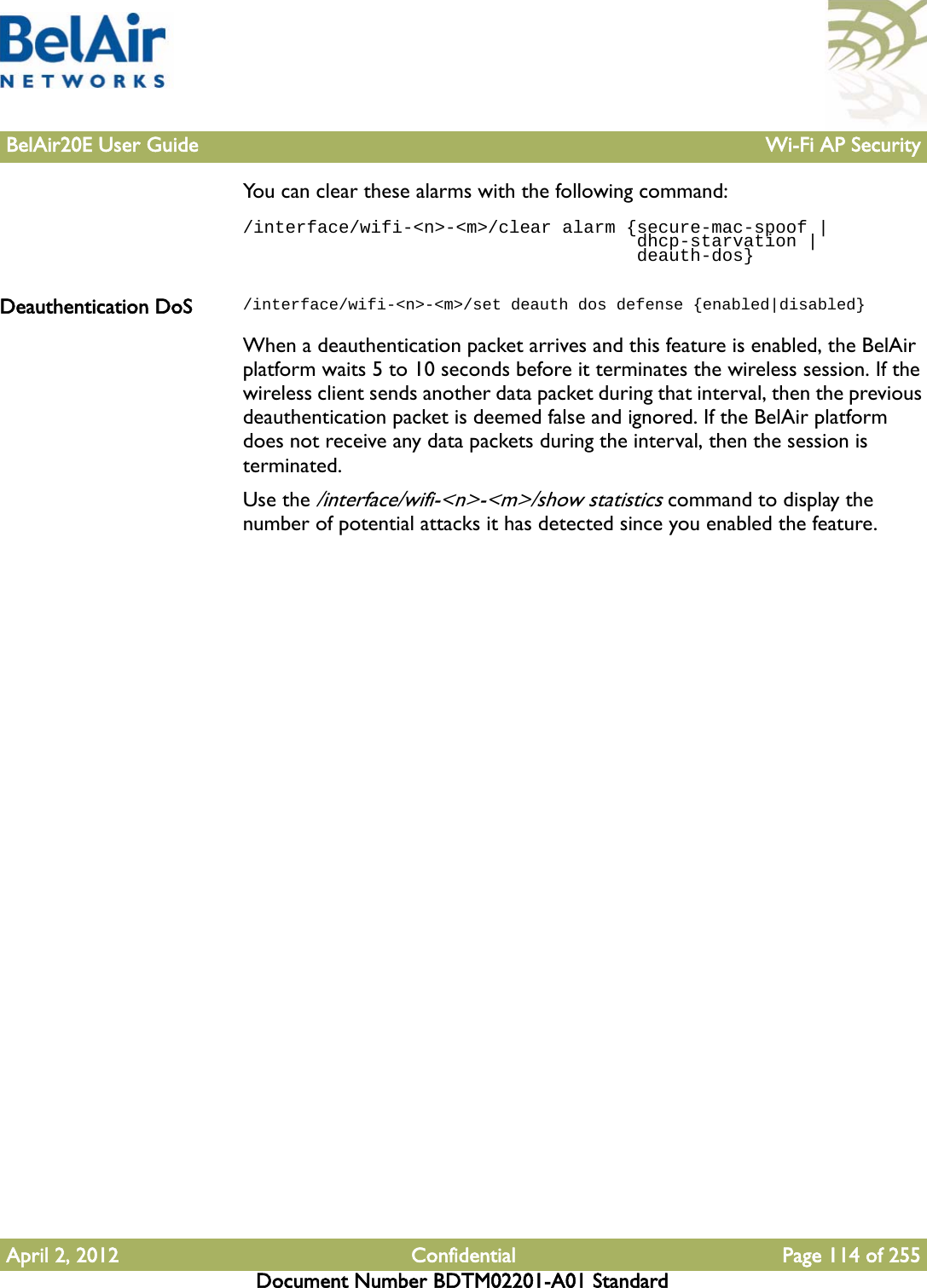 BelAir20E User Guide Wi-Fi AP SecurityApril 2, 2012 Confidential Page 114 of 255Document Number BDTM02201-A01 StandardYou can clear these alarms with the following command:/interface/wifi-&lt;n&gt;-&lt;m&gt;/clear alarm {secure-mac-spoof |                                      dhcp-starvation |                                     deauth-dos}Deauthentication DoS /interface/wifi-&lt;n&gt;-&lt;m&gt;/set deauth dos defense {enabled|disabled}When a deauthentication packet arrives and this feature is enabled, the BelAir platform waits 5 to 10 seconds before it terminates the wireless session. If the wireless client sends another data packet during that interval, then the previous deauthentication packet is deemed false and ignored. If the BelAir platform does not receive any data packets during the interval, then the session is terminated.Use the /interface/wifi-&lt;n&gt;-&lt;m&gt;/show statistics command to display the number of potential attacks it has detected since you enabled the feature. 