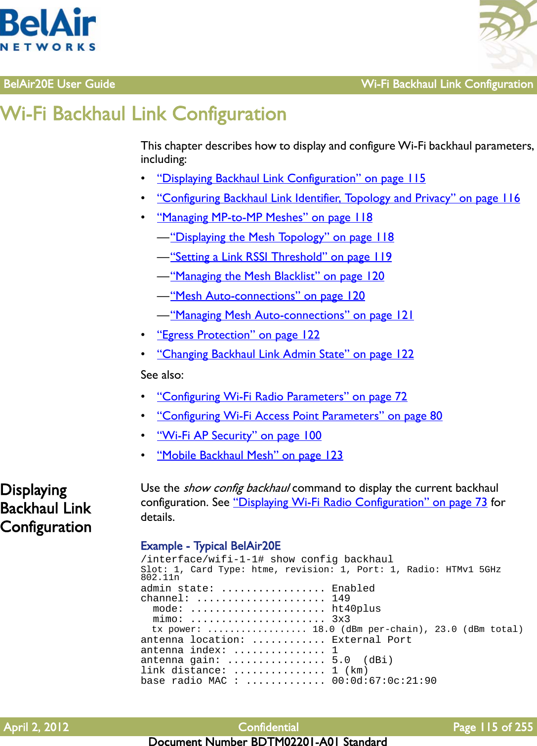 BelAir20E User Guide Wi-Fi Backhaul Link ConfigurationApril 2, 2012 Confidential Page 115 of 255Document Number BDTM02201-A01 StandardWi-Fi Backhaul Link ConfigurationThis chapter describes how to display and configure Wi-Fi backhaul parameters, including:•“Displaying Backhaul Link Configuration” on page 115•“Configuring Backhaul Link Identifier, Topology and Privacy” on page 116•“Managing MP-to-MP Meshes” on page 118—“Displaying the Mesh Topology” on page 118—“Setting a Link RSSI Threshold” on page 119—“Managing the Mesh Blacklist” on page 120—“Mesh Auto-connections” on page 120—“Managing Mesh Auto-connections” on page 121•“Egress Protection” on page 122•“Changing Backhaul Link Admin State” on page 122See also:•“Configuring Wi-Fi Radio Parameters” on page 72•“Configuring Wi-Fi Access Point Parameters” on page 80•“Wi-Fi AP Security” on page 100•“Mobile Backhaul Mesh” on page 123Displaying Backhaul Link ConfigurationUse the show config backhaul command to display the current backhaul configuration. See “Displaying Wi-Fi Radio Configuration” on page 73 for details.Example - Typical BelAir20E/interface/wifi-1-1# show config backhaulSlot: 1, Card Type: htme, revision: 1, Port: 1, Radio: HTMv1 5GHz 802.11nadmin state: ................. Enabledchannel: ..................... 149  mode: ...................... ht40plus  mimo: ...................... 3x3  tx power: .................. 18.0 (dBm per-chain), 23.0 (dBm total)antenna location: ............ External Portantenna index: ............... 1antenna gain: ................ 5.0  (dBi)link distance: ............... 1 (km)base radio MAC : ............. 00:0d:67:0c:21:90