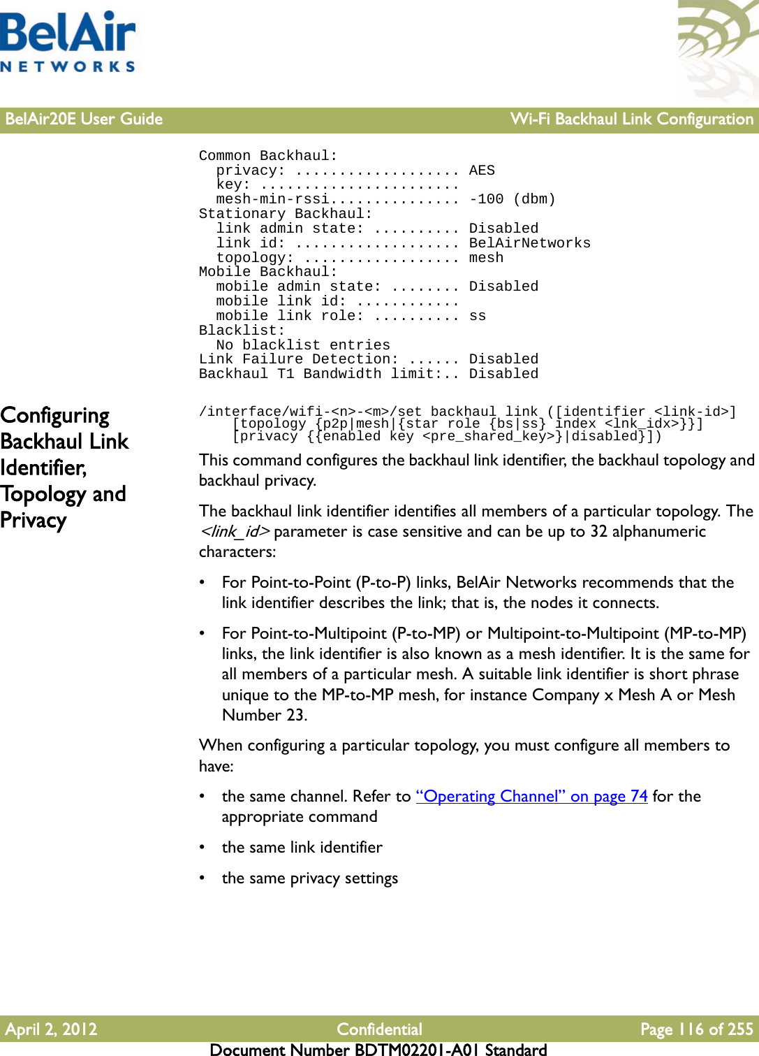 BelAir20E User Guide Wi-Fi Backhaul Link ConfigurationApril 2, 2012 Confidential Page 116 of 255Document Number BDTM02201-A01 StandardCommon Backhaul:  privacy: ................... AES  key: .......................  mesh-min-rssi............... -100 (dbm)Stationary Backhaul:  link admin state: .......... Disabled  link id: ................... BelAirNetworks  topology: .................. meshMobile Backhaul:  mobile admin state: ........ Disabled  mobile link id: ............  mobile link role: .......... ssBlacklist:  No blacklist entriesLink Failure Detection: ...... DisabledBackhaul T1 Bandwidth limit:.. DisabledConfiguring Backhaul Link Identifier, To p o l o g y  a n d  Privacy/interface/wifi-&lt;n&gt;-&lt;m&gt;/set backhaul link ([identifier &lt;link-id&gt;]    [topology {p2p|mesh|{star role {bs|ss} index &lt;lnk_idx&gt;}}]    [privacy {{enabled key &lt;pre_shared_key&gt;}|disabled}])This command configures the backhaul link identifier, the backhaul topology and backhaul privacy.The backhaul link identifier identifies all members of a particular topology. The &lt;link_id&gt; parameter is case sensitive and can be up to 32 alphanumeric characters:• For Point-to-Point (P-to-P) links, BelAir Networks recommends that the link identifier describes the link; that is, the nodes it connects. • For Point-to-Multipoint (P-to-MP) or Multipoint-to-Multipoint (MP-to-MP) links, the link identifier is also known as a mesh identifier. It is the same for all members of a particular mesh. A suitable link identifier is short phrase unique to the MP-to-MP mesh, for instance Company x Mesh A or Mesh Number 23.When configuring a particular topology, you must configure all members to have:• the same channel. Refer to “Operating Channel” on page 74 for the appropriate command• the same link identifier• the same privacy settings