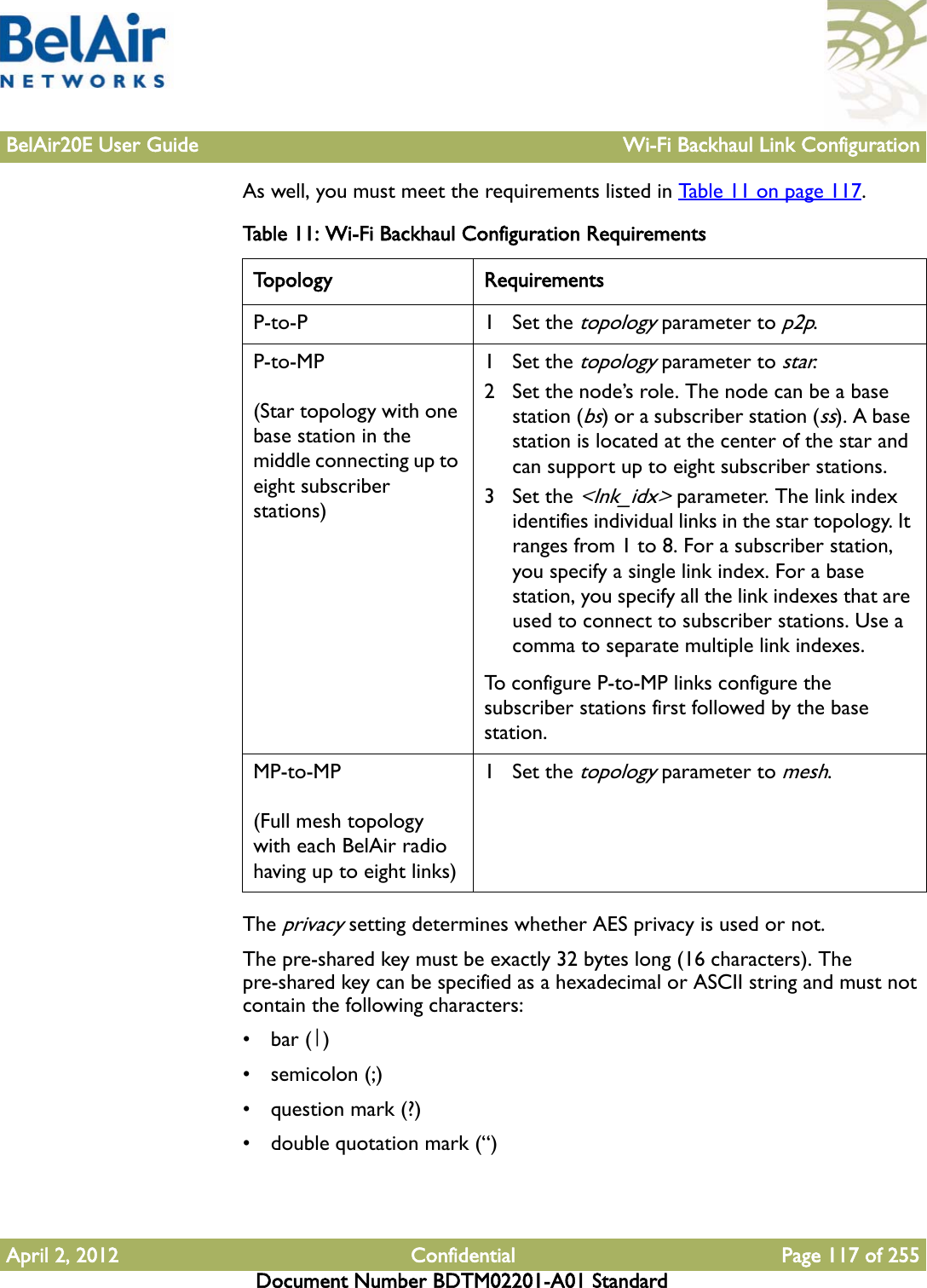 BelAir20E User Guide Wi-Fi Backhaul Link ConfigurationApril 2, 2012 Confidential Page 117 of 255Document Number BDTM02201-A01 StandardAs well, you must meet the requirements listed in Table 11 on page 117. The privacy setting determines whether AES privacy is used or not. The pre-shared key must be exactly 32 bytes long (16 characters). The pre-shared key can be specified as a hexadecimal or ASCII string and must not contain the following characters: •bar (|)•semicolon (;)• question mark (?)• double quotation mark (“)Table 11: Wi-Fi Backhaul Configuration Requirements Topology RequirementsP-to-P 1 Set the topology parameter to p2p.P-to-MP(Star topology with one base station in the middle connecting up to eight subscriber stations)1 Set the topology parameter to star.2 Set the node’s role. The node can be a base station (bs) or a subscriber station (ss). A base station is located at the center of the star and can support up to eight subscriber stations.3 Set the &lt;lnk_idx&gt; parameter. The link index identifies individual links in the star topology. It ranges from 1 to 8. For a subscriber station, you specify a single link index. For a base station, you specify all the link indexes that are used to connect to subscriber stations. Use a comma to separate multiple link indexes.To configure P-to-MP links configure the subscriber stations first followed by the base station. MP-to-MP(Full mesh topology with each BelAir radio having up to eight links)1 Set the topology parameter to mesh.