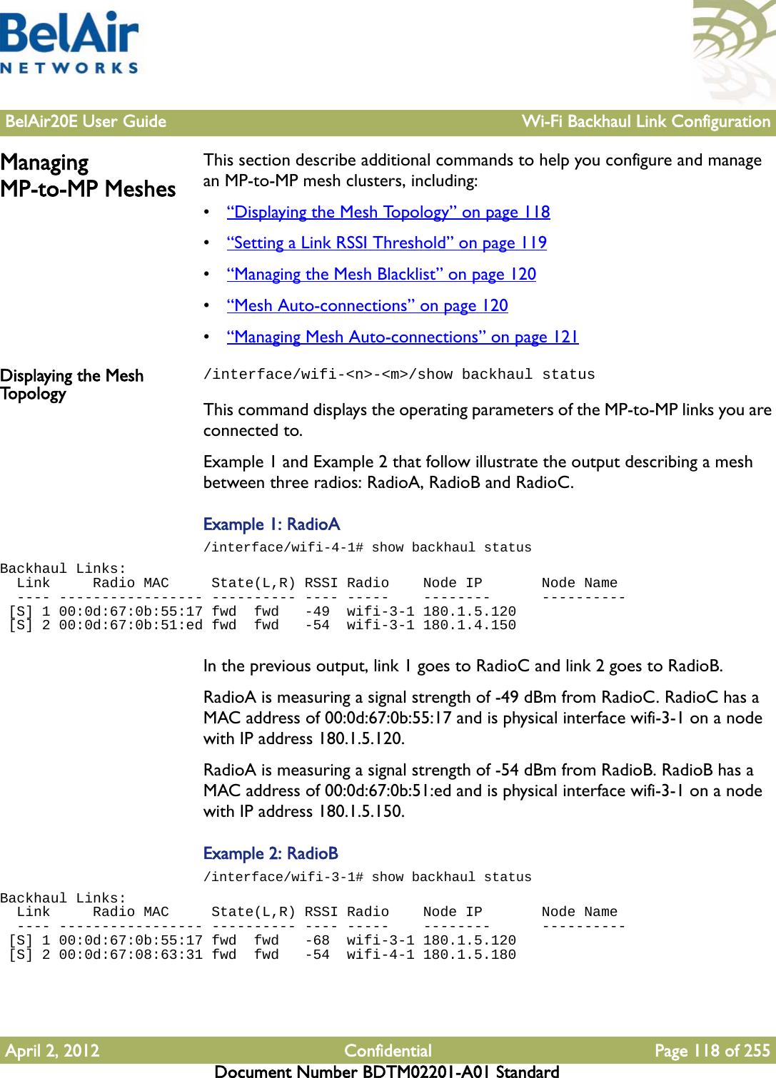 BelAir20E User Guide Wi-Fi Backhaul Link ConfigurationApril 2, 2012 Confidential Page 118 of 255Document Number BDTM02201-A01 StandardManaging MP-to-MP MeshesThis section describe additional commands to help you configure and manage an MP-to-MP mesh clusters, including:•“Displaying the Mesh Topology” on page 118•“Setting a Link RSSI Threshold” on page 119•“Managing the Mesh Blacklist” on page 120•“Mesh Auto-connections” on page 120•“Managing Mesh Auto-connections” on page 121Displaying the Mesh To p o l o g y/interface/wifi-&lt;n&gt;-&lt;m&gt;/show backhaul statusThis command displays the operating parameters of the MP-to-MP links you are connected to. Example 1 and Example 2 that follow illustrate the output describing a mesh between three radios: RadioA, RadioB and RadioC.Example 1: RadioA/interface/wifi-4-1# show backhaul statusBackhaul Links:  Link     Radio MAC     State(L,R) RSSI Radio    Node IP       Node Name  ---- ----------------- ---------- ---- -----    --------      ---------- [S] 1 00:0d:67:0b:55:17 fwd  fwd   -49  wifi-3-1 180.1.5.120    [S] 2 00:0d:67:0b:51:ed fwd  fwd   -54  wifi-3-1 180.1.4.150   In the previous output, link 1 goes to RadioC and link 2 goes to RadioB. RadioA is measuring a signal strength of -49 dBm from RadioC. RadioC has a MAC address of 00:0d:67:0b:55:17 and is physical interface wifi-3-1 on a node with IP address 180.1.5.120.RadioA is measuring a signal strength of -54 dBm from RadioB. RadioB has a MAC address of 00:0d:67:0b:51:ed and is physical interface wifi-3-1 on a node with IP address 180.1.5.150.Example 2: RadioB/interface/wifi-3-1# show backhaul statusBackhaul Links:  Link     Radio MAC     State(L,R) RSSI Radio    Node IP       Node Name  ---- ----------------- ---------- ---- -----    --------      ---------- [S] 1 00:0d:67:0b:55:17 fwd  fwd   -68  wifi-3-1 180.1.5.120    [S] 2 00:0d:67:08:63:31 fwd  fwd   -54  wifi-4-1 180.1.5.180   