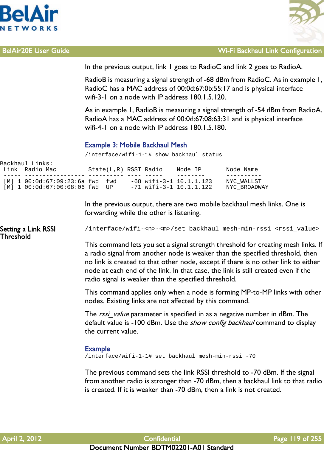 BelAir20E User Guide Wi-Fi Backhaul Link ConfigurationApril 2, 2012 Confidential Page 119 of 255Document Number BDTM02201-A01 StandardIn the previous output, link 1 goes to RadioC and link 2 goes to RadioA. RadioB is measuring a signal strength of -68 dBm from RadioC. As in example 1, RadioC has a MAC address of 00:0d:67:0b:55:17 and is physical interface wifi-3-1 on a node with IP address 180.1.5.120.As in example 1, RadioB is measuring a signal strength of -54 dBm from RadioA. RadioA has a MAC address of 00:0d:67:08:63:31 and is physical interface wifi-4-1 on a node with IP address 180.1.5.180.Example 3: Mobile Backhaul Mesh/interface/wifi-1-1# show backhaul statusBackhaul Links: Link  Radio Mac         State(L,R) RSSI Radio    Node IP       Node Name ----- ----------------- ---------- ---- -----    --------      ---------- [M] 1 00:0d:67:09:23:6a fwd  fwd    -68 wifi-3-1 10.1.1.123    NYC_WALLST [M] 1 00:0d:67:00:08:06 fwd  UP     -71 wifi-3-1 10.1.1.122    NYC_BROADWAYIn the previous output, there are two mobile backhaul mesh links. One is forwarding while the other is listening.Setting a Link RSSI Threshold/interface/wifi-&lt;n&gt;-&lt;m&gt;/set backhaul mesh-min-rssi &lt;rssi_value&gt;This command lets you set a signal strength threshold for creating mesh links. If a radio signal from another node is weaker than the specified threshold, then no link is created to that other node, except if there is no other link to either node at each end of the link. In that case, the link is still created even if the radio signal is weaker than the specified threshold.This command applies only when a node is forming MP-to-MP links with other nodes. Existing links are not affected by this command.The rssi_value parameter is specified in as a negative number in dBm. The default value is -100 dBm. Use the show config backhaul command to display the current value.Example/interface/wifi-1-1# set backhaul mesh-min-rssi -70The previous command sets the link RSSI threshold to -70 dBm. If the signal from another radio is stronger than -70 dBm, then a backhaul link to that radio is created. If it is weaker than -70 dBm, then a link is not created.