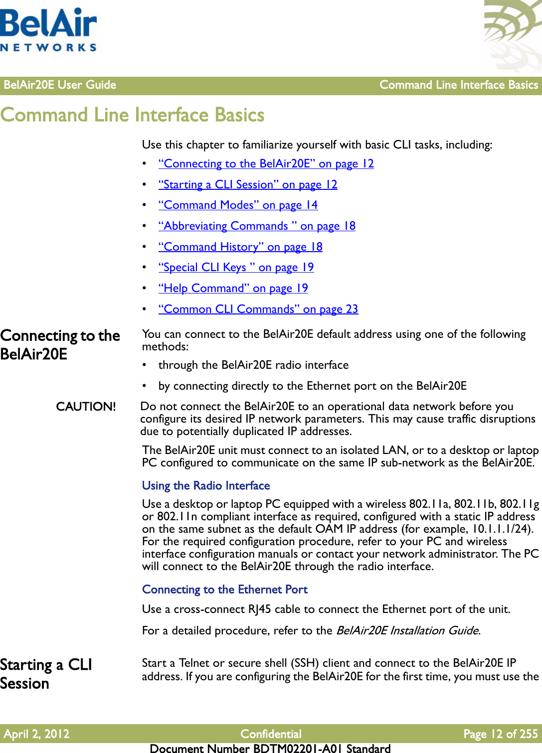 BelAir20E User Guide Command Line Interface BasicsApril 2, 2012 Confidential Page 12 of 255Document Number BDTM02201-A01 StandardCommand Line Interface BasicsUse this chapter to familiarize yourself with basic CLI tasks, including:•“Connecting to the BelAir20E” on page 12•“Starting a CLI Session” on page 12•“Command Modes” on page 14•“Abbreviating Commands ” on page 18•“Command History” on page 18•“Special CLI Keys ” on page 19•“Help Command” on page 19•“Common CLI Commands” on page 23Connecting to the BelAir20EYou can connect to the BelAir20E default address using one of the following methods:• through the BelAir20E radio interface• by connecting directly to the Ethernet port on the BelAir20ECAUTION! Do not connect the BelAir20E to an operational data network before you configure its desired IP network parameters. This may cause traffic disruptions due to potentially duplicated IP addresses.The BelAir20E unit must connect to an isolated LAN, or to a desktop or laptop PC configured to communicate on the same IP sub-network as the BelAir20E.Using the Radio InterfaceUse a desktop or laptop PC equipped with a wireless 802.11a, 802.11b, 802.11g or 802.11n compliant interface as required, configured with a static IP address on the same subnet as the default OAM IP address (for example, 10.1.1.1/24). For the required configuration procedure, refer to your PC and wireless interface configuration manuals or contact your network administrator. The PC will connect to the BelAir20E through the radio interface.Connecting to the Ethernet PortUse a cross-connect RJ45 cable to connect the Ethernet port of the unit. For a detailed procedure, refer to the BelAir20E Installation Guide.Starting a CLI Session Start a Telnet or secure shell (SSH) client and connect to the BelAir20E IP address. If you are configuring the BelAir20E for the first time, you must use the 