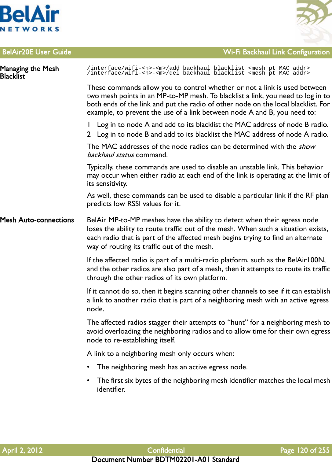 BelAir20E User Guide Wi-Fi Backhaul Link ConfigurationApril 2, 2012 Confidential Page 120 of 255Document Number BDTM02201-A01 StandardManaging the Mesh Blacklist/interface/wifi-&lt;n&gt;-&lt;m&gt;/add backhaul blacklist &lt;mesh_pt_MAC_addr&gt;/interface/wifi-&lt;n&gt;-&lt;m&gt;/del backhaul blacklist &lt;mesh_pt_MAC_addr&gt;These commands allow you to control whether or not a link is used between two mesh points in an MP-to-MP mesh. To blacklist a link, you need to log in to both ends of the link and put the radio of other node on the local blacklist. For example, to prevent the use of a link between node A and B, you need to:1 Log in to node A and add to its blacklist the MAC address of node B radio.2 Log in to node B and add to its blacklist the MAC address of node A radio.The MAC addresses of the node radios can be determined with the show backhaul status command.Typically, these commands are used to disable an unstable link. This behavior may occur when either radio at each end of the link is operating at the limit of its sensitivity. As well, these commands can be used to disable a particular link if the RF plan predicts low RSSI values for it.Mesh Auto-connections BelAir MP-to-MP meshes have the ability to detect when their egress node loses the ability to route traffic out of the mesh. When such a situation exists, each radio that is part of the affected mesh begins trying to find an alternate way of routing its traffic out of the mesh.If the affected radio is part of a multi-radio platform, such as the BelAir100N, and the other radios are also part of a mesh, then it attempts to route its traffic through the other radios of its own platform.If it cannot do so, then it begins scanning other channels to see if it can establish a link to another radio that is part of a neighboring mesh with an active egress node.The affected radios stagger their attempts to “hunt” for a neighboring mesh to avoid overloading the neighboring radios and to allow time for their own egress node to re-establishing itself.A link to a neighboring mesh only occurs when:• The neighboring mesh has an active egress node.• The first six bytes of the neighboring mesh identifier matches the local mesh identifier.