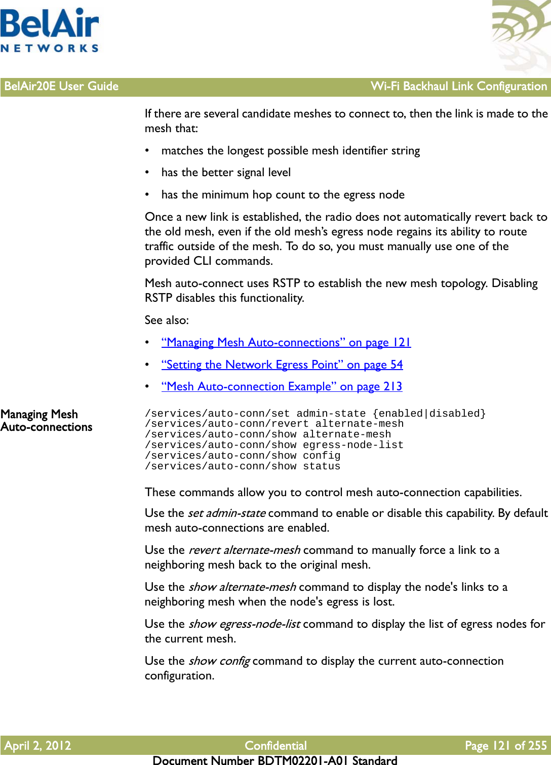 BelAir20E User Guide Wi-Fi Backhaul Link ConfigurationApril 2, 2012 Confidential Page 121 of 255Document Number BDTM02201-A01 StandardIf there are several candidate meshes to connect to, then the link is made to the mesh that:• matches the longest possible mesh identifier string• has the better signal level• has the minimum hop count to the egress nodeOnce a new link is established, the radio does not automatically revert back to the old mesh, even if the old mesh’s egress node regains its ability to route traffic outside of the mesh. To do so, you must manually use one of the provided CLI commands.Mesh auto-connect uses RSTP to establish the new mesh topology. Disabling RSTP disables this functionality.See also:•“Managing Mesh Auto-connections” on page 121•“Setting the Network Egress Point” on page 54•“Mesh Auto-connection Example” on page 213Managing Mesh Auto-connections/services/auto-conn/set admin-state {enabled|disabled}/services/auto-conn/revert alternate-mesh/services/auto-conn/show alternate-mesh/services/auto-conn/show egress-node-list/services/auto-conn/show config/services/auto-conn/show statusThese commands allow you to control mesh auto-connection capabilities.Use the set admin-state command to enable or disable this capability. By default mesh auto-connections are enabled. Use the revert alternate-mesh command to manually force a link to a neighboring mesh back to the original mesh.Use the show alternate-mesh command to display the node&apos;s links to a neighboring mesh when the node&apos;s egress is lost.Use the show egress-node-list command to display the list of egress nodes for the current mesh.Use the show config command to display the current auto-connection configuration.