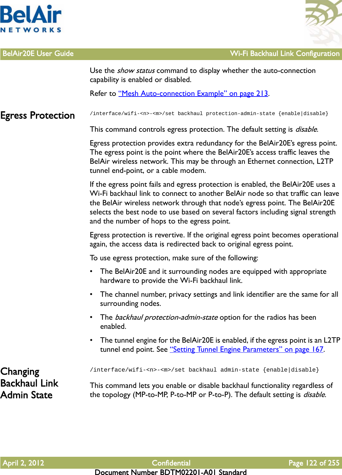 BelAir20E User Guide Wi-Fi Backhaul Link ConfigurationApril 2, 2012 Confidential Page 122 of 255Document Number BDTM02201-A01 StandardUse the show status command to display whether the auto-connection capability is enabled or disabled.Refer to “Mesh Auto-connection Example” on page 213.Egress Protection /interface/wifi-&lt;n&gt;-&lt;m&gt;/set backhaul protection-admin-state {enable|disable}This command controls egress protection. The default setting is disable.Egress protection provides extra redundancy for the BelAir20E’s egress point. The egress point is the point where the BelAir20E’s access traffic leaves the BelAir wireless network. This may be through an Ethernet connection, L2TP tunnel end-point, or a cable modem.If the egress point fails and egress protection is enabled, the BelAir20E uses a Wi-Fi backhaul link to connect to another BelAir node so that traffic can leave the BelAir wireless network through that node’s egress point. The BelAir20E selects the best node to use based on several factors including signal strength and the number of hops to the egress point.Egress protection is revertive. If the original egress point becomes operational again, the access data is redirected back to original egress point.To use egress protection, make sure of the following: • The BelAir20E and it surrounding nodes are equipped with appropriate hardware to provide the Wi-Fi backhaul link.• The channel number, privacy settings and link identifier are the same for all surrounding nodes.• The backhaul protection-admin-state option for the radios has been enabled. • The tunnel engine for the BelAir20E is enabled, if the egress point is an L2TP tunnel end point. See “Setting Tunnel Engine Parameters” on page 167.Changing Backhaul Link Admin State/interface/wifi-&lt;n&gt;-&lt;m&gt;/set backhaul admin-state {enable|disable}This command lets you enable or disable backhaul functionality regardless of the topology (MP-to-MP, P-to-MP or P-to-P). The default setting is disable.