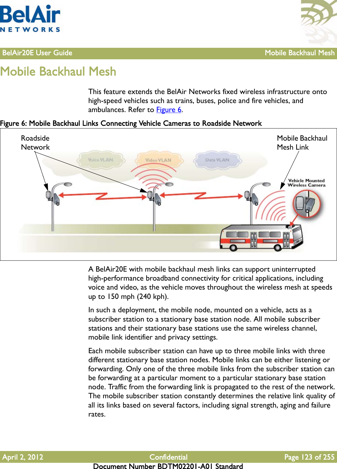 BelAir20E User Guide Mobile Backhaul MeshApril 2, 2012 Confidential Page 123 of 255Document Number BDTM02201-A01 StandardMobile Backhaul MeshThis feature extends the BelAir Networks fixed wireless infrastructure onto high-speed vehicles such as trains, buses, police and fire vehicles, and ambulances. Refer to Figure 6.Figure 6: Mobile Backhaul Links Connecting Vehicle Cameras to Roadside NetworkA BelAir20E with mobile backhaul mesh links can support uninterrupted high-performance broadband connectivity for critical applications, including voice and video, as the vehicle moves throughout the wireless mesh at speeds up to 150 mph (240 kph).In such a deployment, the mobile node, mounted on a vehicle, acts as a subscriber station to a stationary base station node. All mobile subscriber stations and their stationary base stations use the same wireless channel, mobile link identifier and privacy settings.Each mobile subscriber station can have up to three mobile links with three different stationary base station nodes. Mobile links can be either listening or forwarding. Only one of the three mobile links from the subscriber station can be forwarding at a particular moment to a particular stationary base station node. Traffic from the forwarding link is propagated to the rest of the network. The mobile subscriber station constantly determines the relative link quality of all its links based on several factors, including signal strength, aging and failure rates.Roadside NetworkMobile Backhaul Mesh Link