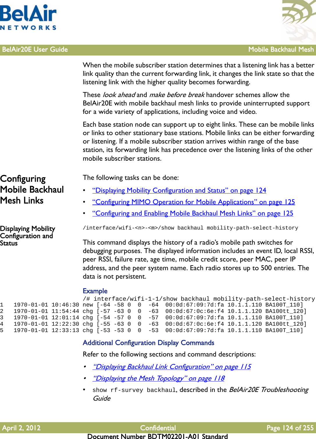 BelAir20E User Guide Mobile Backhaul MeshApril 2, 2012 Confidential Page 124 of 255Document Number BDTM02201-A01 StandardWhen the mobile subscriber station determines that a listening link has a better link quality than the current forwarding link, it changes the link state so that the listening link with the higher quality becomes forwarding.These look ahead and make before break handover schemes allow the BelAir20E with mobile backhaul mesh links to provide uninterrupted support for a wide variety of applications, including voice and video.Each base station node can support up to eight links. These can be mobile links or links to other stationary base stations. Mobile links can be either forwarding or listening. If a mobile subscriber station arrives within range of the base station, its forwarding link has precedence over the listening links of the other mobile subscriber stations.Configuring Mobile Backhaul Mesh LinksThe following tasks can be done:•“Displaying Mobility Configuration and Status” on page 124•“Configuring MIMO Operation for Mobile Applications” on page 125•“Configuring and Enabling Mobile Backhaul Mesh Links” on page 125Displaying Mobility Configuration and Status/interface/wifi-&lt;n&gt;-&lt;m&gt;/show backhaul mobility-path-select-historyThis command displays the history of a radio’s mobile path switches for debugging purposes. The displayed information includes an event ID, local RSSI, peer RSSI, failure rate, age time, mobile credit score, peer MAC, peer IP address, and the peer system name. Each radio stores up to 500 entries. The data is not persistent.Example/# interface/wifi-1-1/show backhaul mobility-path-select-history1   1970-01-01 10:46:30 new [-64 -58 0  0  -64  00:0d:67:09:7d:fa 10.1.1.110 BA100T_110]2   1970-01-01 11:54:44 chg [-57 -63 0  0  -63  00:0d:67:0c:6e:f4 10.1.1.120 BA100tt_120]3   1970-01-01 12:01:14 chg [-54 -57 0  0  -57  00:0d:67:09:7d:fa 10.1.1.110 BA100T_110]4   1970-01-01 12:22:30 chg [-55 -63 0  0  -63  00:0d:67:0c:6e:f4 10.1.1.120 BA100tt_120]5   1970-01-01 12:33:13 chg [-53 -53 0  0  -53  00:0d:67:09:7d:fa 10.1.1.110 BA100T_110]Additional Configuration Display CommandsRefer to the following sections and command descriptions:•“Displaying Backhaul Link Configuration” on page 115•“Displaying the Mesh Topology” on page 118•show rf-survey backhaul, described in the BelAir20E Troubleshooting Guide