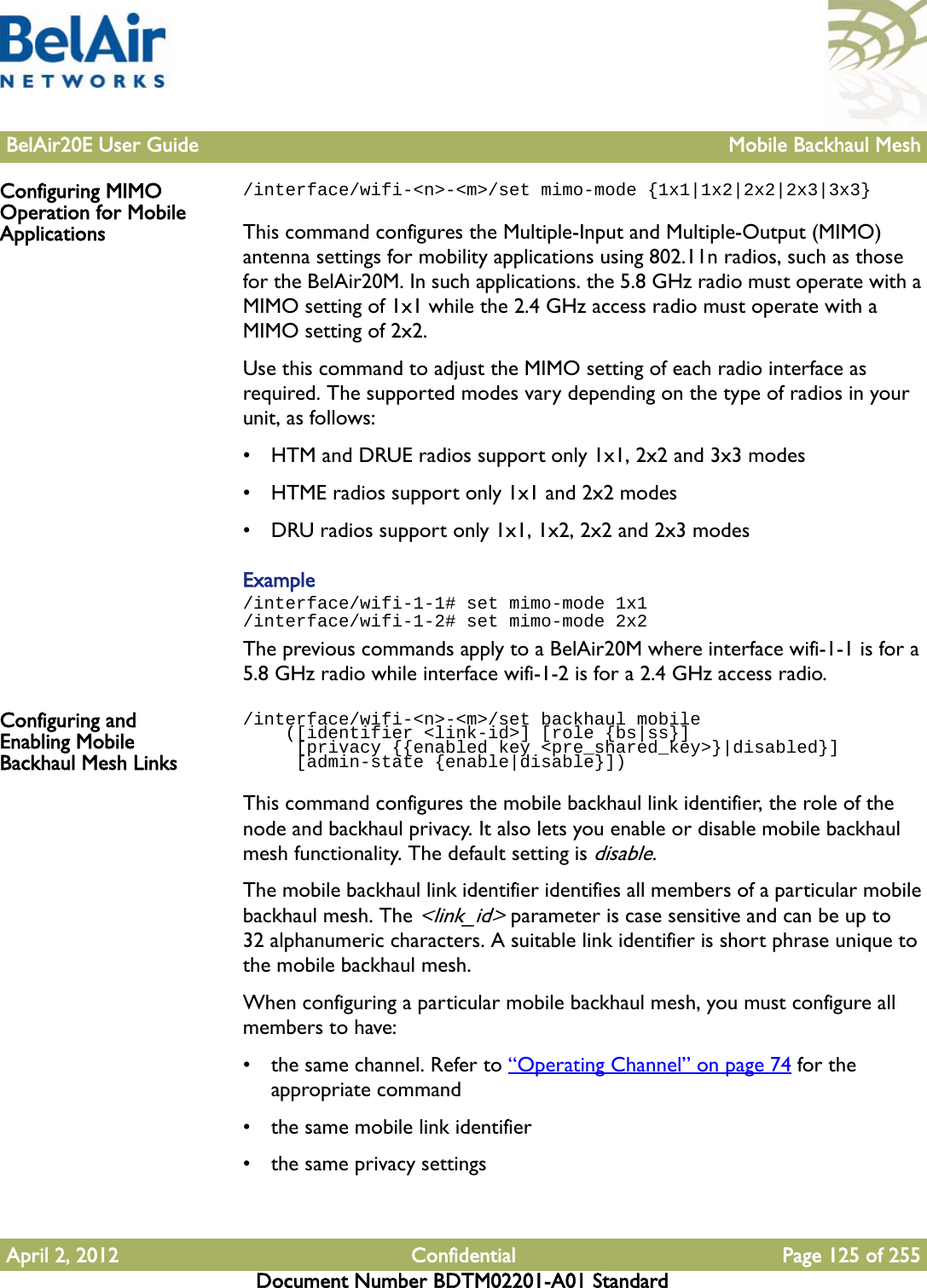 BelAir20E User Guide Mobile Backhaul MeshApril 2, 2012 Confidential Page 125 of 255Document Number BDTM02201-A01 StandardConfiguring MIMO Operation for Mobile Applications/interface/wifi-&lt;n&gt;-&lt;m&gt;/set mimo-mode {1x1|1x2|2x2|2x3|3x3}This command configures the Multiple-Input and Multiple-Output (MIMO) antenna settings for mobility applications using 802.11n radios, such as those for the BelAir20M. In such applications. the 5.8 GHz radio must operate with a MIMO setting of 1x1 while the 2.4 GHz access radio must operate with a MIMO setting of 2x2. Use this command to adjust the MIMO setting of each radio interface as required. The supported modes vary depending on the type of radios in your unit, as follows:• HTM and DRUE radios support only 1x1, 2x2 and 3x3 modes• HTME radios support only 1x1 and 2x2 modes• DRU radios support only 1x1, 1x2, 2x2 and 2x3 modesExample/interface/wifi-1-1# set mimo-mode 1x1/interface/wifi-1-2# set mimo-mode 2x2The previous commands apply to a BelAir20M where interface wifi-1-1 is for a 5.8 GHz radio while interface wifi-1-2 is for a 2.4 GHz access radio.Configuring and Enabling Mobile Backhaul Mesh Links/interface/wifi-&lt;n&gt;-&lt;m&gt;/set backhaul mobile     ([identifier &lt;link-id&gt;] [role {bs|ss}]     [privacy {{enabled key &lt;pre_shared_key&gt;}|disabled}]     [admin-state {enable|disable}])This command configures the mobile backhaul link identifier, the role of the node and backhaul privacy. It also lets you enable or disable mobile backhaul mesh functionality. The default setting is disable.The mobile backhaul link identifier identifies all members of a particular mobile backhaul mesh. The &lt;link_id&gt; parameter is case sensitive and can be up to 32 alphanumeric characters. A suitable link identifier is short phrase unique to the mobile backhaul mesh.When configuring a particular mobile backhaul mesh, you must configure all members to have:• the same channel. Refer to “Operating Channel” on page 74 for the appropriate command• the same mobile link identifier• the same privacy settings