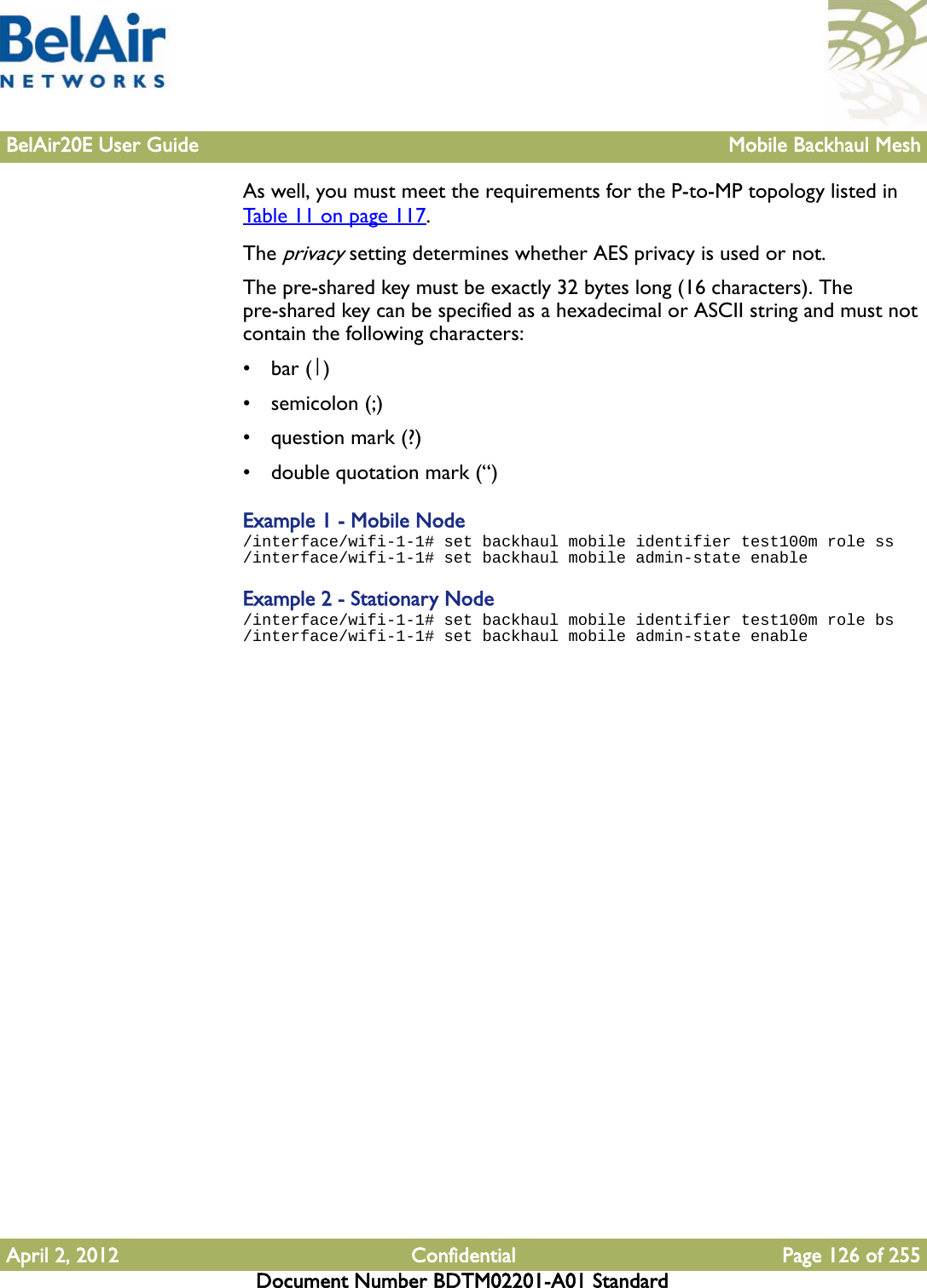 BelAir20E User Guide Mobile Backhaul MeshApril 2, 2012 Confidential Page 126 of 255Document Number BDTM02201-A01 StandardAs well, you must meet the requirements for the P-to-MP topology listed in Table 11 on page 117.The privacy setting determines whether AES privacy is used or not. The pre-shared key must be exactly 32 bytes long (16 characters). The pre-shared key can be specified as a hexadecimal or ASCII string and must not contain the following characters: •bar (|)•semicolon (;)• question mark (?)• double quotation mark (“)Example 1 - Mobile Node/interface/wifi-1-1# set backhaul mobile identifier test100m role ss/interface/wifi-1-1# set backhaul mobile admin-state enableExample 2 - Stationary Node/interface/wifi-1-1# set backhaul mobile identifier test100m role bs/interface/wifi-1-1# set backhaul mobile admin-state enable