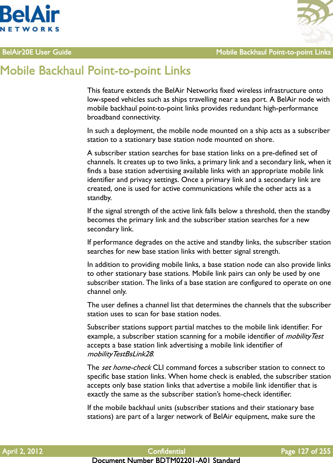 BelAir20E User Guide Mobile Backhaul Point-to-point LinksApril 2, 2012 Confidential Page 127 of 255Document Number BDTM02201-A01 StandardMobile Backhaul Point-to-point LinksThis feature extends the BelAir Networks fixed wireless infrastructure onto low-speed vehicles such as ships travelling near a sea port. A BelAir node with mobile backhaul point-to-point links provides redundant high-performance broadband connectivity.In such a deployment, the mobile node mounted on a ship acts as a subscriber station to a stationary base station node mounted on shore. A subscriber station searches for base station links on a pre-defined set of channels. It creates up to two links, a primary link and a secondary link, when it finds a base station advertising available links with an appropriate mobile link identifier and privacy settings. Once a primary link and a secondary link are created, one is used for active communications while the other acts as a standby. If the signal strength of the active link falls below a threshold, then the standby becomes the primary link and the subscriber station searches for a new secondary link.If performance degrades on the active and standby links, the subscriber station searches for new base station links with better signal strength.In addition to providing mobile links, a base station node can also provide links to other stationary base stations. Mobile link pairs can only be used by one subscriber station. The links of a base station are configured to operate on one channel only.The user defines a channel list that determines the channels that the subscriber station uses to scan for base station nodes.Subscriber stations support partial matches to the mobile link identifier. For example, a subscriber station scanning for a mobile identifier of mobilityTest accepts a base station link advertising a mobile link identifier of mobilityTestBsLink28. The set home-check CLI command forces a subscriber station to connect to specific base station links. When home check is enabled, the subscriber station accepts only base station links that advertise a mobile link identifier that is exactly the same as the subscriber station’s home-check identifier.If the mobile backhaul units (subscriber stations and their stationary base stations) are part of a larger network of BelAir equipment, make sure the 