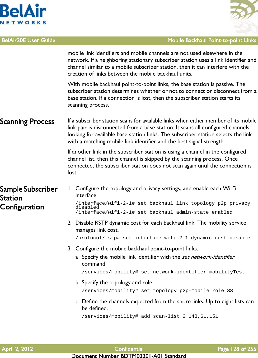 BelAir20E User Guide Mobile Backhaul Point-to-point LinksApril 2, 2012 Confidential Page 128 of 255Document Number BDTM02201-A01 Standardmobile link identifiers and mobile channels are not used elsewhere in the network. If a neighboring stationary subscriber station uses a link identifier and channel similar to a mobile subscriber station, then it can interfere with the creation of links between the mobile backhaul units.With mobile backhaul point-to-point links, the base station is passive. The subscriber station determines whether or not to connect or disconnect from a base station. If a connection is lost, then the subscriber station starts its scanning process.Scanning Process If a subscriber station scans for available links when either member of its mobile link pair is disconnected from a base station. It scans all configured channels looking for available base station links. The subscriber station selects the link with a matching mobile link identifier and the best signal strength.If another link in the subscriber station is using a channel in the configured channel list, then this channel is skipped by the scanning process. Once connected, the subscriber station does not scan again until the connection is lost.Sample Subscriber Station Configuration1 Configure the topology and privacy settings, and enable each Wi-Fi interface./interface/wifi-2-1# set backhaul link topology p2p privacy disabled/interface/wifi-2-1# set backhaul admin-state enabled2 Disable RSTP dynamic cost for each backhaul link. The mobility service manages link cost./protocol/rstp# set interface wifi-2-1 dynamic-cost disable3 Configure the mobile backhaul point-to-point links. a Specify the mobile link identifier with the set network-identifier command./services/mobility# set network-identifier mobilityTestb Specify the topology and role./services/mobility# set topology p2p-mobile role SSc Define the channels expected from the shore links. Up to eight lists can be defined./services/mobility# add scan-list 2 148,61,151