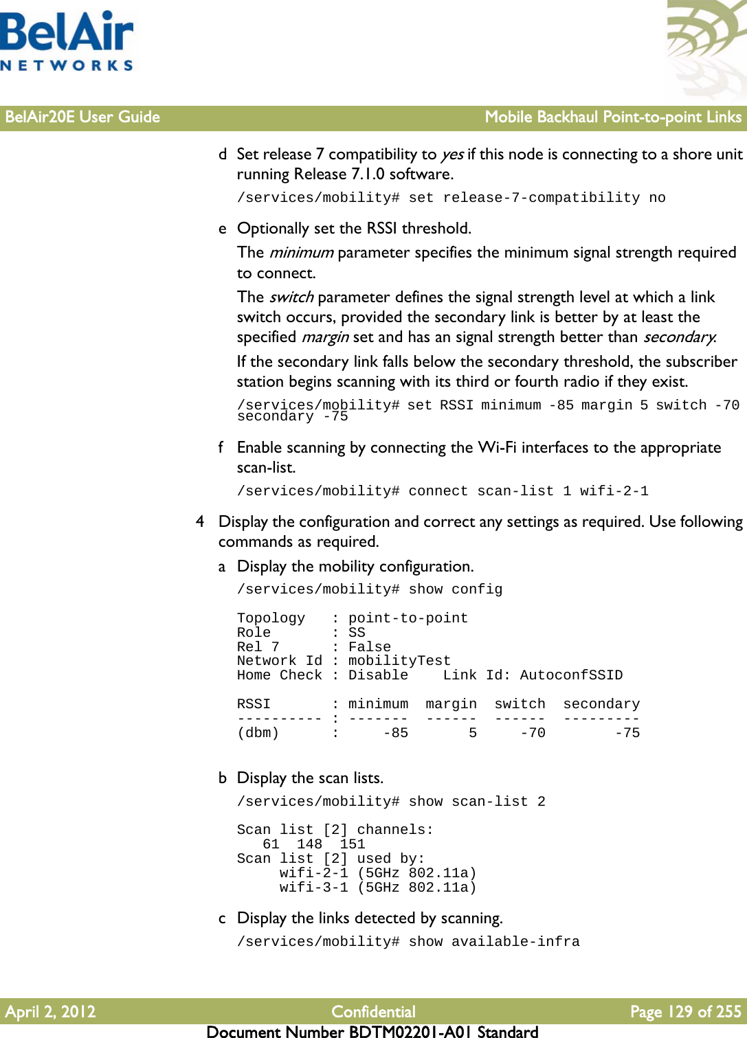 BelAir20E User Guide Mobile Backhaul Point-to-point LinksApril 2, 2012 Confidential Page 129 of 255Document Number BDTM02201-A01 Standardd Set release 7 compatibility to yes if this node is connecting to a shore unit running Release 7.1.0 software./services/mobility# set release-7-compatibility noe Optionally set the RSSI threshold.The minimum parameter specifies the minimum signal strength required to connect. The switch parameter defines the signal strength level at which a link switch occurs, provided the secondary link is better by at least the specified margin set and has an signal strength better than secondary.If the secondary link falls below the secondary threshold, the subscriber station begins scanning with its third or fourth radio if they exist./services/mobility# set RSSI minimum -85 margin 5 switch -70 secondary -75f Enable scanning by connecting the Wi-Fi interfaces to the appropriate scan-list./services/mobility# connect scan-list 1 wifi-2-14 Display the configuration and correct any settings as required. Use following commands as required.a Display the mobility configuration./services/mobility# show configTopology   : point-to-pointRole       : SSRel 7      : FalseNetwork Id : mobilityTestHome Check : Disable    Link Id: AutoconfSSIDRSSI       : minimum  margin  switch  secondary---------- : -------  ------  ------  ---------(dbm)      :     -85       5     -70        -75b Display the scan lists./services/mobility# show scan-list 2Scan list [2] channels:   61  148  151Scan list [2] used by:     wifi-2-1 (5GHz 802.11a)     wifi-3-1 (5GHz 802.11a)c Display the links detected by scanning./services/mobility# show available-infra