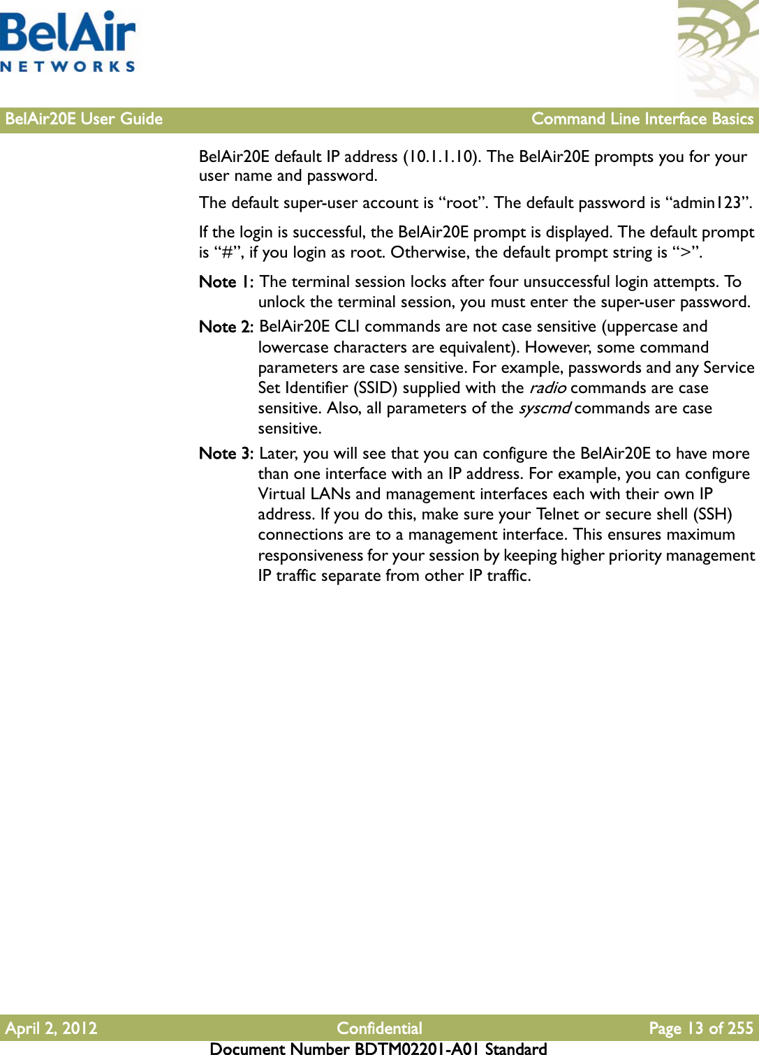 BelAir20E User Guide Command Line Interface BasicsApril 2, 2012 Confidential Page 13 of 255Document Number BDTM02201-A01 StandardBelAir20E default IP address (10.1.1.10). The BelAir20E prompts you for your user name and password.The default super-user account is “root”. The default password is “admin123”.If the login is successful, the BelAir20E prompt is displayed. The default prompt is “#”, if you login as root. Otherwise, the default prompt string is “&gt;”.Note 1: The terminal session locks after four unsuccessful login attempts. To unlock the terminal session, you must enter the super-user password.Note 2: BelAir20E CLI commands are not case sensitive (uppercase and lowercase characters are equivalent). However, some command parameters are case sensitive. For example, passwords and any Service Set Identifier (SSID) supplied with the radio commands are case sensitive. Also, all parameters of the syscmd commands are case sensitive.Note 3: Later, you will see that you can configure the BelAir20E to have more than one interface with an IP address. For example, you can configure Virtual LANs and management interfaces each with their own IP address. If you do this, make sure your Telnet or secure shell (SSH) connections are to a management interface. This ensures maximum responsiveness for your session by keeping higher priority management IP traffic separate from other IP traffic.