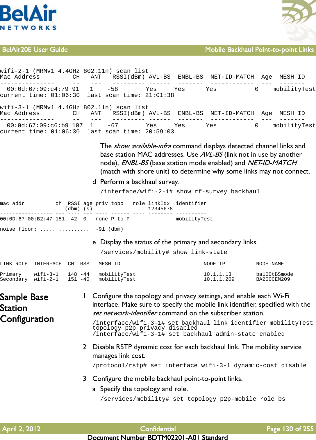 BelAir20E User Guide Mobile Backhaul Point-to-point LinksApril 2, 2012 Confidential Page 130 of 255Document Number BDTM02201-A01 Standardwifi-2-1 (MRMv1 4.4GHz 802.11n) scan listMac Address         CH   ANT   RSSI(dBm) AVL-BS  ENBL-BS  NET-ID-MATCH  Age  MESH ID---------------     --   ---   --------- ------  -------  ------------  ---  -------  00:0d:67:09:c4:79 91   1    -58        Yes     Yes      Yes           0    mobilityTestcurrent time: 01:06:30  last scan time: 21:01:38wifi-3-1 (MRMv1 4.4GHz 802.11n) scan listMac Address         CH   ANT   RSSI(dBm) AVL-BS  ENBL-BS  NET-ID-MATCH  Age  MESH ID---------------     --   ---   --------- ------  -------  ------------  ---  -------  00:0d:67:09:c6:b9 107  1    -67        Yes     Yes      Yes           0    mobilityTestcurrent time: 01:06:30  last scan time: 20:59:03The show available-infra command displays detected channel links and base station MAC addresses. Use AVL-BS (link not in use by another node), ENBL-BS (base station mode enabled) and NET-ID-MATCH (match with shore unit) to determine why some links may not connect.d Perform a backhaul survey./interface/wifi-2-1# show rf-survey backhaulmac addr          ch  RSSI age priv topo   role linkIdx  identifier                     (dbm) (s)                  12345678----------------- --- ---- --- ---- ------ ---- -------- ----------00:0D:67:00:B2:47 151 -42  0   none P-to-P --   -------- mobilityTestnoise floor: ................. -91 (dbm)e Display the status of the primary and secondary links./services/mobility# show link-stateLINK ROLE  INTERFACE  CH  RSSI  MESH ID                           NODE IP          NODE NAME---------  ---------  --  ----  -------------------------------   ---------------  -------------------Primary    wifi-3-1   148 -44   mobilityTest                      10.1.1.13        ba100tBSmodeSecondary  wifi-2-1   151 -40   mobilityTest                      10.1.1.209       BA200CEM209Sample Base Station Configuration1 Configure the topology and privacy settings, and enable each Wi-Fi interface. Make sure to specify the mobile link identifier, specified with the set network-identifier command on the subscriber station./interface/wifi-3-1# set backhaul link identifier mobilityTest topology p2p privacy disabled/interface/wifi-3-1# set backhaul admin-state enabled2 Disable RSTP dynamic cost for each backhaul link. The mobility service manages link cost./protocol/rstp# set interface wifi-3-1 dynamic-cost disable3 Configure the mobile backhaul point-to-point links.a Specify the topology and role./services/mobility# set topology p2p-mobile role bs