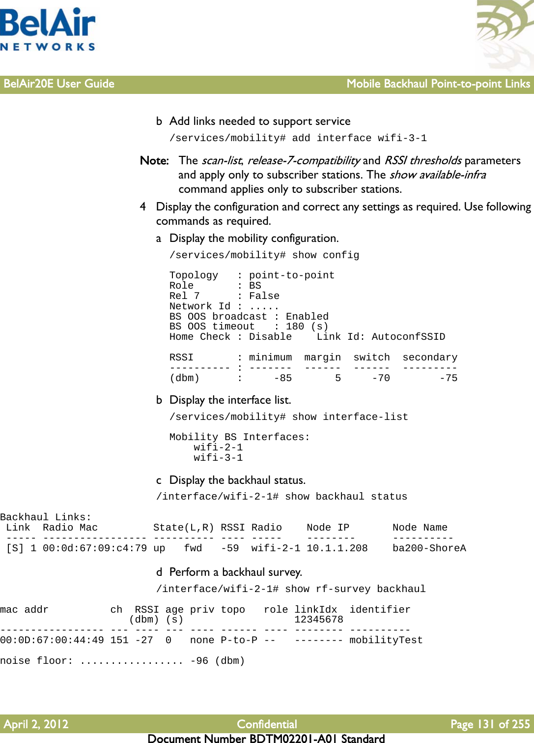 BelAir20E User Guide Mobile Backhaul Point-to-point LinksApril 2, 2012 Confidential Page 131 of 255Document Number BDTM02201-A01 Standardb Add links needed to support service/services/mobility# add interface wifi-3-1Note: The scan-list, release-7-compatibility and RSSI thresholds parameters and apply only to subscriber stations. The show available-infra command applies only to subscriber stations.4 Display the configuration and correct any settings as required. Use following commands as required.a Display the mobility configuration./services/mobility# show configTopology   : point-to-pointRole       : BSRel 7      : FalseNetwork Id : .....BS OOS broadcast : EnabledBS OOS timeout   : 180 (s)Home Check : Disable    Link Id: AutoconfSSIDRSSI       : minimum  margin  switch  secondary---------- : -------  ------  ------  ---------(dbm)      :     -85       5     -70        -75b Display the interface list./services/mobility# show interface-listMobility BS Interfaces:    wifi-2-1    wifi-3-1c Display the backhaul status./interface/wifi-2-1# show backhaul statusBackhaul Links: Link  Radio Mac         State(L,R) RSSI Radio    Node IP       Node Name ----- ----------------- ---------- ---- -----    --------      ---------- [S] 1 00:0d:67:09:c4:79 up   fwd   -59  wifi-2-1 10.1.1.208    ba200-ShoreAd Perform a backhaul survey./interface/wifi-2-1# show rf-survey backhaulmac addr          ch  RSSI age priv topo   role linkIdx  identifier                     (dbm) (s)                  12345678----------------- --- ---- --- ---- ------ ---- -------- ----------00:0D:67:00:44:49 151 -27  0   none P-to-P --   -------- mobilityTestnoise floor: ................. -96 (dbm)