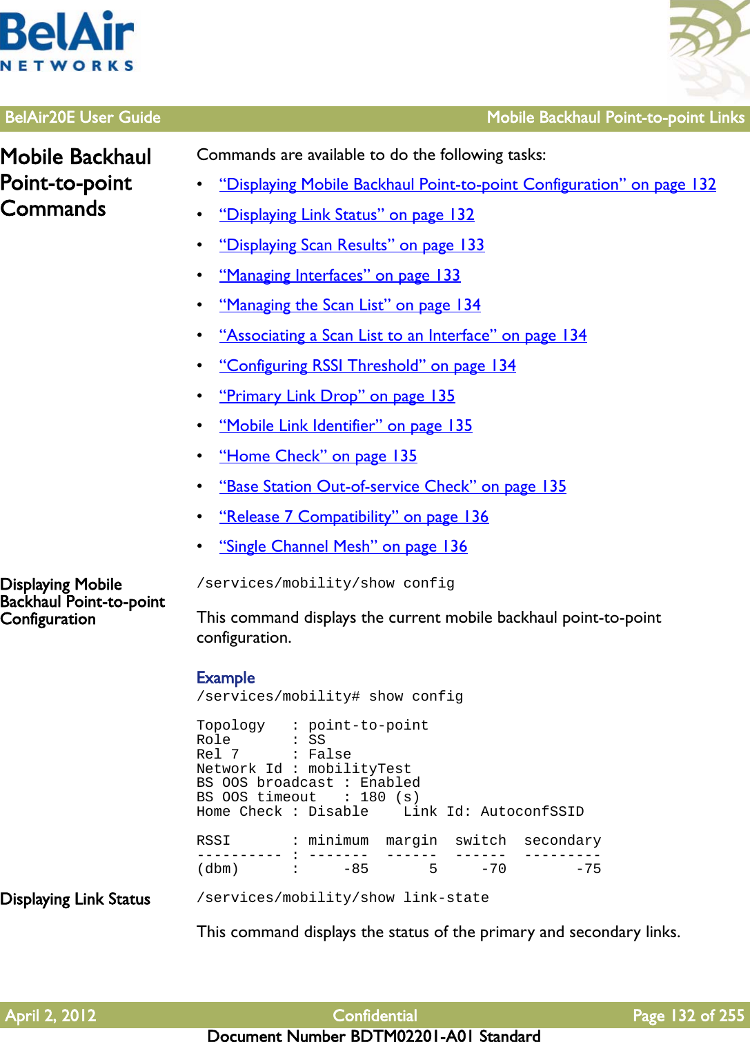 BelAir20E User Guide Mobile Backhaul Point-to-point LinksApril 2, 2012 Confidential Page 132 of 255Document Number BDTM02201-A01 StandardMobile Backhaul Point-to-point CommandsCommands are available to do the following tasks:•“Displaying Mobile Backhaul Point-to-point Configuration” on page 132•“Displaying Link Status” on page 132•“Displaying Scan Results” on page 133•“Managing Interfaces” on page 133•“Managing the Scan List” on page 134•“Associating a Scan List to an Interface” on page 134•“Configuring RSSI Threshold” on page 134•“Primary Link Drop” on page 135•“Mobile Link Identifier” on page 135•“Home Check” on page 135•“Base Station Out-of-service Check” on page 135•“Release 7 Compatibility” on page 136•“Single Channel Mesh” on page 136Displaying Mobile Backhaul Point-to-point Configuration/services/mobility/show configThis command displays the current mobile backhaul point-to-point configuration.Example/services/mobility# show configTopology   : point-to-pointRole       : SSRel 7      : FalseNetwork Id : mobilityTestBS OOS broadcast : EnabledBS OOS timeout   : 180 (s)Home Check : Disable    Link Id: AutoconfSSIDRSSI       : minimum  margin  switch  secondary---------- : -------  ------  ------  ---------(dbm)      :     -85       5     -70        -75Displaying Link Status /services/mobility/show link-stateThis command displays the status of the primary and secondary links.