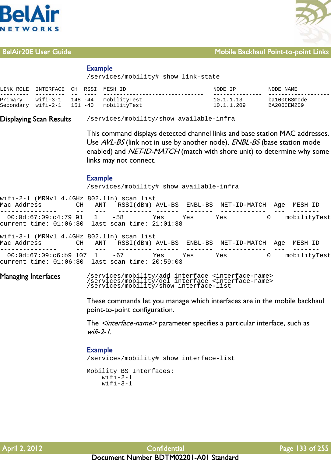 BelAir20E User Guide Mobile Backhaul Point-to-point LinksApril 2, 2012 Confidential Page 133 of 255Document Number BDTM02201-A01 StandardExample/services/mobility# show link-stateLINK ROLE  INTERFACE  CH  RSSI  MESH ID                           NODE IP          NODE NAME---------  ---------  --  ----  -------------------------------   ---------------  -------------------Primary    wifi-3-1   148 -44   mobilityTest                      10.1.1.13        ba100tBSmodeSecondary  wifi-2-1   151 -40   mobilityTest                      10.1.1.209       BA200CEM209Displaying Scan Results /services/mobility/show available-infraThis command displays detected channel links and base station MAC addresses. Use AVL-BS (link not in use by another node), ENBL-BS (base station mode enabled) and NET-ID-MATCH (match with shore unit) to determine why some links may not connect.Example/services/mobility# show available-infrawifi-2-1 (MRMv1 4.4GHz 802.11n) scan listMac Address         CH   ANT   RSSI(dBm) AVL-BS  ENBL-BS  NET-ID-MATCH  Age  MESH ID---------------     --   ---   --------- ------  -------  ------------  ---  -------  00:0d:67:09:c4:79 91   1    -58        Yes     Yes      Yes           0    mobilityTestcurrent time: 01:06:30  last scan time: 21:01:38wifi-3-1 (MRMv1 4.4GHz 802.11n) scan listMac Address         CH   ANT   RSSI(dBm) AVL-BS  ENBL-BS  NET-ID-MATCH  Age  MESH ID---------------     --   ---   --------- ------  -------  ------------  ---  -------  00:0d:67:09:c6:b9 107  1    -67        Yes     Yes      Yes           0    mobilityTestcurrent time: 01:06:30  last scan time: 20:59:03Managing Interfaces /services/mobility/add interface &lt;interface-name&gt;/services/mobility/del interface &lt;interface-name&gt;/services/mobility/show interface-listThese commands let you manage which interfaces are in the mobile backhaul point-to-point configuration.The &lt;interface-name&gt; parameter specifies a particular interface, such as wifi-2-1.Example/services/mobility# show interface-listMobility BS Interfaces:    wifi-2-1    wifi-3-1