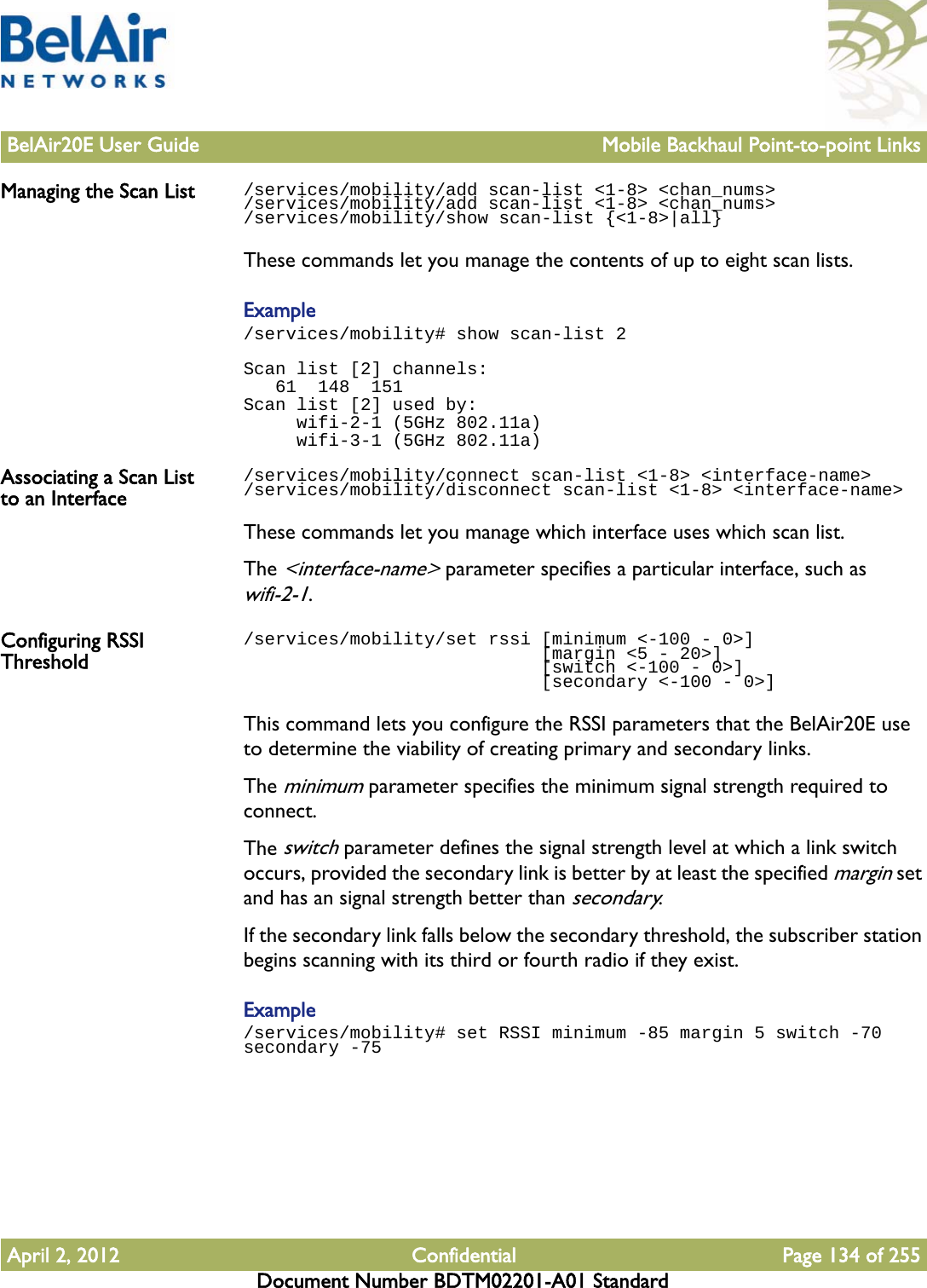 BelAir20E User Guide Mobile Backhaul Point-to-point LinksApril 2, 2012 Confidential Page 134 of 255Document Number BDTM02201-A01 StandardManaging the Scan List /services/mobility/add scan-list &lt;1-8&gt; &lt;chan_nums&gt;/services/mobility/add scan-list &lt;1-8&gt; &lt;chan_nums&gt;/services/mobility/show scan-list {&lt;1-8&gt;|all}These commands let you manage the contents of up to eight scan lists.Example/services/mobility# show scan-list 2Scan list [2] channels:   61  148  151Scan list [2] used by:     wifi-2-1 (5GHz 802.11a)     wifi-3-1 (5GHz 802.11a)Associating a Scan List to an Interface/services/mobility/connect scan-list &lt;1-8&gt; &lt;interface-name&gt;/services/mobility/disconnect scan-list &lt;1-8&gt; &lt;interface-name&gt;These commands let you manage which interface uses which scan list.The &lt;interface-name&gt; parameter specifies a particular interface, such as wifi-2-1.Configuring RSSI Threshold/services/mobility/set rssi [minimum &lt;-100 - 0&gt;]                             [margin &lt;5 - 20&gt;]                             [switch &lt;-100 - 0&gt;]                             [secondary &lt;-100 - 0&gt;]This command lets you configure the RSSI parameters that the BelAir20E use to determine the viability of creating primary and secondary links.The minimum parameter specifies the minimum signal strength required to connect. The switch parameter defines the signal strength level at which a link switch occurs, provided the secondary link is better by at least the specified margin set and has an signal strength better than secondary.If the secondary link falls below the secondary threshold, the subscriber station begins scanning with its third or fourth radio if they exist.Example/services/mobility# set RSSI minimum -85 margin 5 switch -70 secondary -75