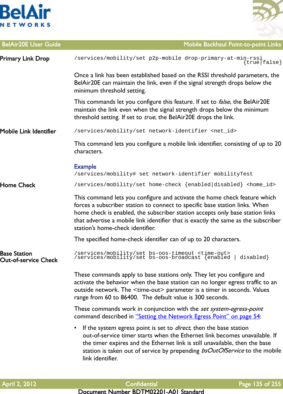 BelAir20E User Guide Mobile Backhaul Point-to-point LinksApril 2, 2012 Confidential Page 135 of 255Document Number BDTM02201-A01 StandardPrimary Link Drop /services/mobility/set p2p-mobile drop-primary-at-min-rssi                                                    {true|false}Once a link has been established based on the RSSI threshold parameters, the BelAir20E can maintain the link, even if the signal strength drops below the minimum threshold setting.This commands let you configure this feature. If set to false, the BelAir20E maintain the link even when the signal strength drops below the minimum threshold setting. If set to true, the BelAir20E drops the link.Mobile Link Identifier /services/mobility/set network-identifier &lt;net_id&gt;This command lets you configure a mobile link identifier, consisting of up to 20 characters.Example/services/mobility# set network-identifier mobilityTestHome Check /services/mobility/set home-check {enabled|disabled} &lt;home_id&gt;This command lets you configure and activate the home check feature which forces a subscriber station to connect to specific base station links. When home check is enabled, the subscriber station accepts only base station links that advertise a mobile link identifier that is exactly the same as the subscriber station’s home-check identifier.The specified home-check identifier can of up to 20 characters.Base Station Out-of-service Check/services/mobility/set bs-oos-timeout &lt;time-out&gt;/services/mobility/set bs-oos-broadcast {enabled | disabled}These commands apply to base stations only. They let you configure and activate the behavior when the base station can no longer egress traffic to an outside network. The &lt;time-out&gt; parameter is a timer in seconds. Values range from 60 to 86400.  The default value is 300 seconds. These commands work in conjunction with the set system-egress-point command described in “Setting the Network Egress Point” on page 54:• If the system egress point is set to direct, then the base station out-of-service timer starts when the Ethernet link becomes unavailable. If the timer expires and the Ethernet link is still unavailable, then the base station is taken out of service by prepending bsOutOfService to the mobile link identifier.